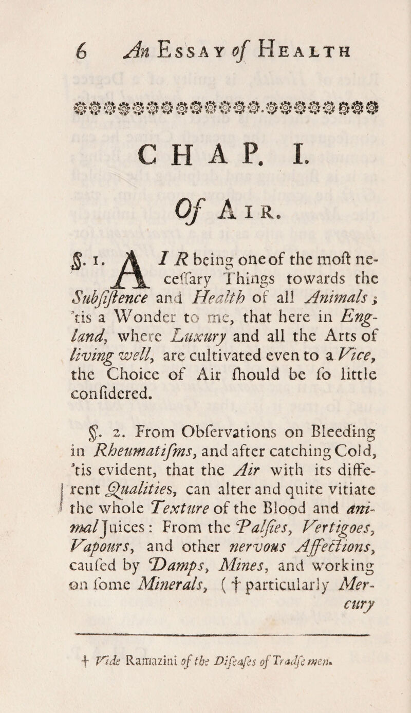 CHAP. I. §. i. A 1 R being one of the moft ne- ceffary Things towards the Subfifience and Health of all Animals j Yis a Wonder to me, that here in Eng¬ land, where Luxury and all the Arts of living well, are cultivated even to a Vice, the Choice of Air fhould be fo little confidered. §. 2. From Obfervations on Bleeding m Rheumatifims, and after catching Cold, Yis evident, that the Air with its diffe¬ rent equalities, can alter and quite vitiate the whole Texture of the Blood and am- ^As/Juices: From the Edifies, Vertigoes, Vapours, and other nervous Affections, caufed by Damps, Mines, and working on fome Minerals, ( f particularly Mer- ■\ Vida Rarnazirfi of tb? Diflaps of Tradflmen*