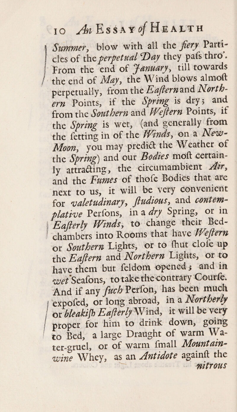 ! Summer, blow with all the fiery Patti- | cles of the perpetual SDay they pafs thro’. From the end of January, till towards the end of May, the Wind blows almoft perpetually, from the Eaftern and N.orth- L Points, if the Spring is dry; and from the Southern and 1'Eeflern Points, if the Spring is wet, (and generally from the fetting in of the Winds, on a New- Moon, you may predid the Weather of the Spring) and our Bodies moil certain¬ ly attrading, the circumambient Air, and the Fumes of thofe Bodies that are next to us, it will be very convenient for valetudinary, fiudious, and contem¬ plative Perfons, in a dry Spring, or in 1 Eafterly Winds, to change their Bed¬ chambers into Rooms that have Wfiern or Southern Lights, or to ihut dole up the Eafiern and Northern Lights, or to have them but feldom opened j and in wet Seafons, to take the contrary Courie. And if any fuch Perfon, has been much expofed, or long abroad, in a Northerly or bleakijh Eafterly Wind, it will be very proper for him to drink down, going to Bed, a large Draught of warm Wa- ter-crruel, or of warm fmall Mountain- wine Whey, as an Antidote againil the nitrous