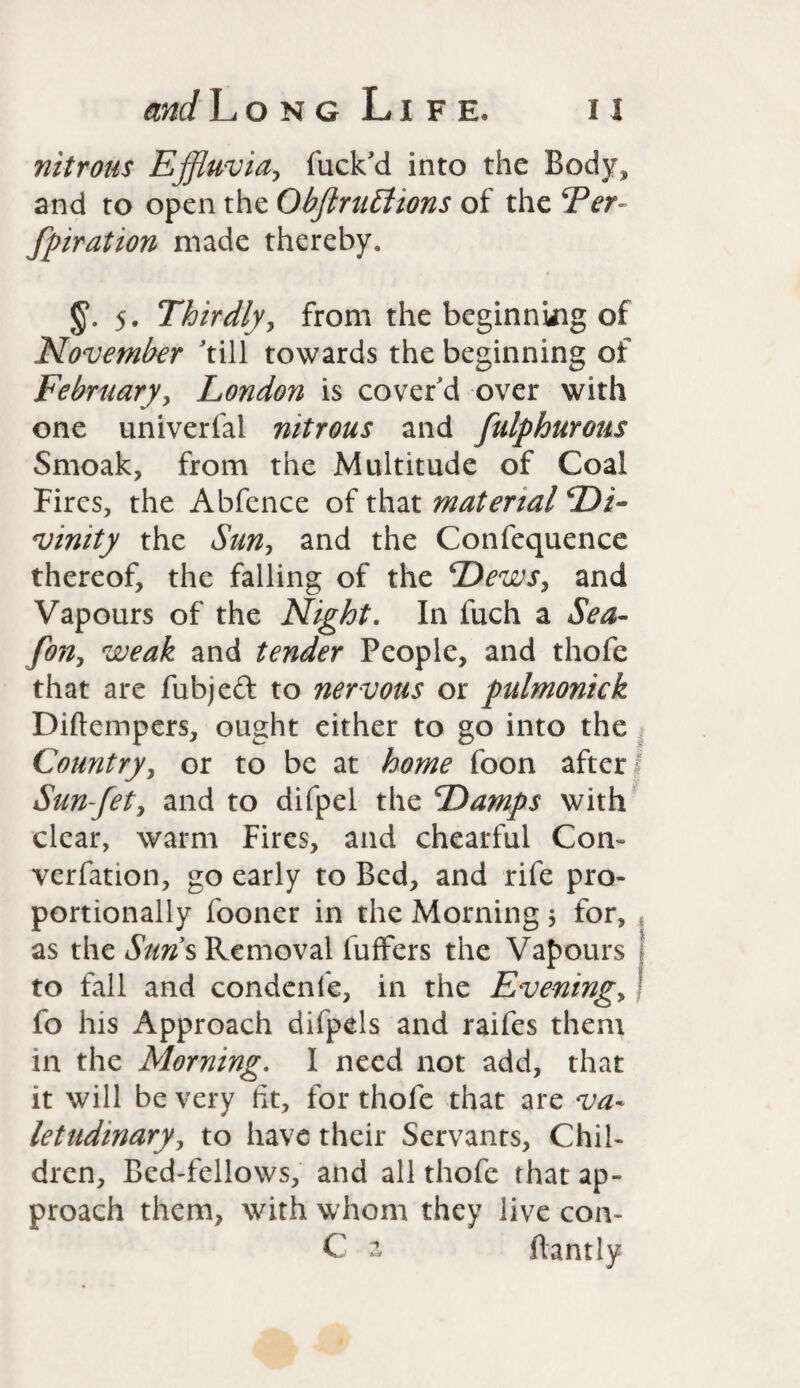 nitrous Effluvia, fuck'd into the Body, and to open the ObftruElions of the Ter fpiration made thereby, J§\ 5. Thirdly, from the beginning of November 'till towards the beginning of February, London is cover'd over with one univerfal nitrous and fulphurous Smoak, from the Multitude of Coal Fires, the Abfence of that material Di¬ vinity the Sun, and the Confequence thereof, the falling of the Dews, and Vapours of the Night. In fuch a Sea- fo?i, weak and tender People, and thofe that are fubjed to nervous or pulmonick Diftempers, ought either to go into the Country, or to be at home foon after! Sun-fet, and to difpel the Damps with clear, warm Fires, and chearful Com verfation, go early to Bed, and rife pro¬ portionally fooner in the Morning ; for, * as the Suns Removal fuffers the Vapours | to fall and condenfe, in the Evening, j fo his Approach difpels and raifes them in the Morning. I need not add, that it will be very ft, for thofe that are va¬ letudinary, to have their Servants, Chil¬ dren, Bed-fellows, and all thofe that ap¬ proach them, with whom they live con- C a ftantly