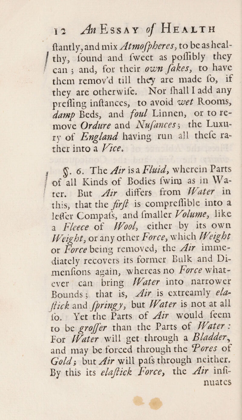 ftantly,and mix Atmofpheres, to be as heal- f thy, lound and iweet as pollibJy they can ; and, for their own fakes, to have them remov’d till they are made fo, it they are othervviic. Nor lhallladd any prefling inftances, to avoid wet Rooms, damp Beds, and foul Linnen, or to re¬ move Ordure and Nufances; the Luxu¬ ry of England having run all thefe ra¬ ther into a Vice, , 6. The Air is a Fluid, wherein Parts of all Kinds of Bodies fwim as in Wa¬ ter. But Air differs from Water in this, that the firft is compreflible into a lefl'er Compafs, and fmaller Vcolume, like a Fleece of Wool, either by its own Weight, or any other Force, which Weight or Force being removed, the Air imme¬ diately recovers its former Bulk and Di- menfions again, whereas no Force what¬ ever can bring Water into narrower Bounds; that is, Air is extreamly ela- jtick and fpringy, but Water is not at all fo. Yet the Parts of Air would feem to be grojfer than the Parts of Water: for Water will get through a Bladder, and may be forced through the Tores of Gold; but Air will pafs through neither. By this its elajlick f orce, the Air infi- nuates