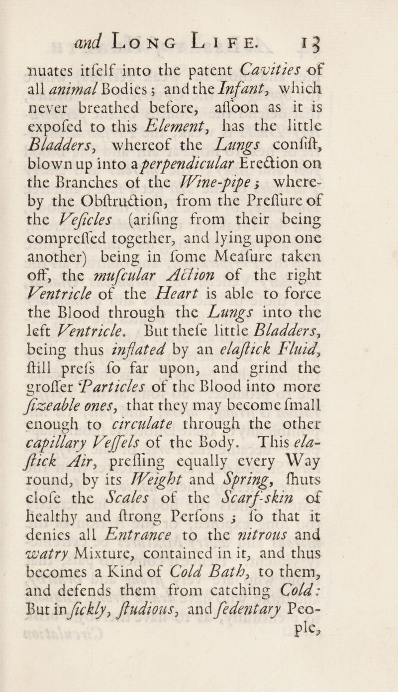 nuatcs itfelf into the patent Cavities of all animal Bodies; and the Infant, which never breathed before, a (Vo on as it is expofed to this Element, has the little Bladders, whereof the Lungs confifl, blown up into a perpendicular Ere&ion on the Branches ot the Wine-pipe 3 where¬ by the Obftruftion, from the Preflure of the Vefcles (arifing from their being comprefled together, and lying upon one another) being in fome Meafurc taken off, the mufcular Action of the right Ventricle of the Heart is able to force the Blood through the Lungs into the left Ventricle, But thefe little Bladders, being thus inflated by an elafick Fluid, Bill prefs fo far upon, and grind the proffer Barticles of the Blood into more fzeable ones, that they may become fmall enough to circulate through the other capillary Vejfels of the Body. This ela- ftick Air, prefling equally every Way round, by its Weight and Spring, fliuts clofe the Scales of the Scarf-skin of healthy and ftrong Perfons 3 fo that it denies all Entrance to the nitrous and watry Mixture, contained in it, and thus becomes a Kind of Cold Bath, to them, and defends them from catching Cold: But infckly, fludious, and fedentary Peo¬ ple*