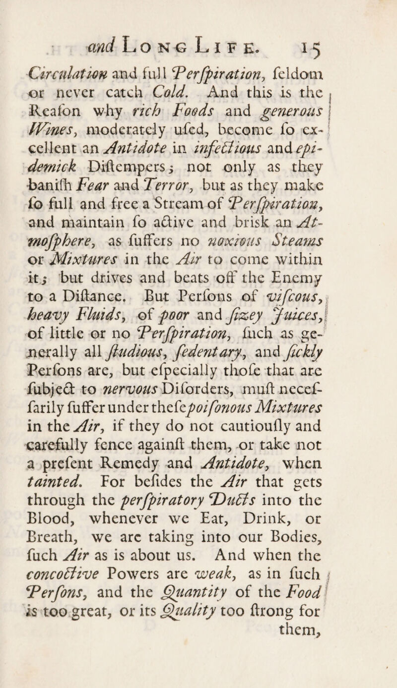 Circulation and full Ferfpiration, feldom or never catch Cold. And this is the Reafon why rich Foods and generous Wines, moderately ufed, become fo cx- \ cel-lent an Antidote in infectious and epi¬ demic k Diftempers; not only as they hanifh Fear and Terror, but as they make fo full and free a Stream of F erfpiration, and maintain fo aftive and brisk an At- mofphere, as fuffers no noxious Steams or Mixtures in the Air to come within it j but drives and beats off the Enemy to a Diftance. But Perfons of vifeous, heavy Fluids, of poor and fizey Juices, of little or no Ferfpiration, fuch as ge¬ nerally all fludious, fedentary, and fickly Perfons are, but efpecially tlioih that are fubjed to nervous Diforders, muftnecef- farily fuffer under thefepoifonous Mixtures in the Air, if they do not cautioufly and carefully fence againft them, or take not a prefent Remedy and Antidote, when tainted. For befides the Air that gets through the perfpiratory \Duffs into the Blood, whenever we Eat, Drink, or Breath, we arc taking into our Bodies, fuch Air as is about us. And when the concoCtive Powers are weak, as in fuch s Ferfonsy and the Qiiantity of the Food is too great, or its Quality too ftrong for them.