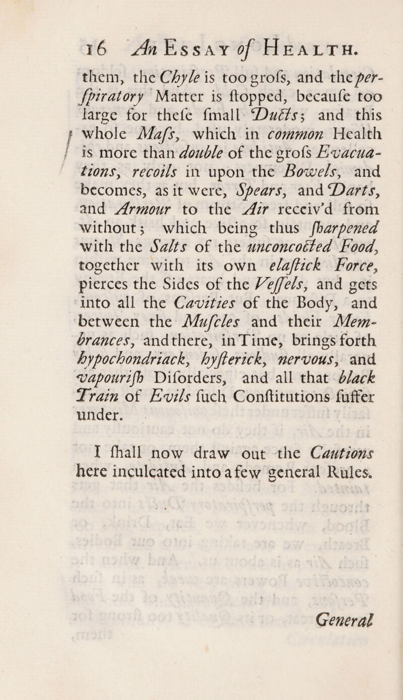 them,, the Chyle is toogrofs> and the per¬ foratory Matter is hopped, becaufe too large for thefe fmail ‘Duffs and this f whole Mafsy which in common Health / is more than double of the grofs Evacua¬ tions, recoils in upon the Bowels, and becomes, as it were, Spears0 and 'DartSy and Armour to the Air received from without; which being thus Sharpened with the Salts of the unconcoffed Foody together with its own elaftick Forcey pierces the Sides of the Fejjels, and gets into all the Cavities of the Body, and between the Mufcles and their Mem- branceSy and there, in Time, brings forth hypochondriacky hyftericky nervouSy and vapourish Diforders, and all that black Train of Evils fuch Conftitutions fuffer under. I fhall now draw out the Cautions here inculcated into a few general Rules. General