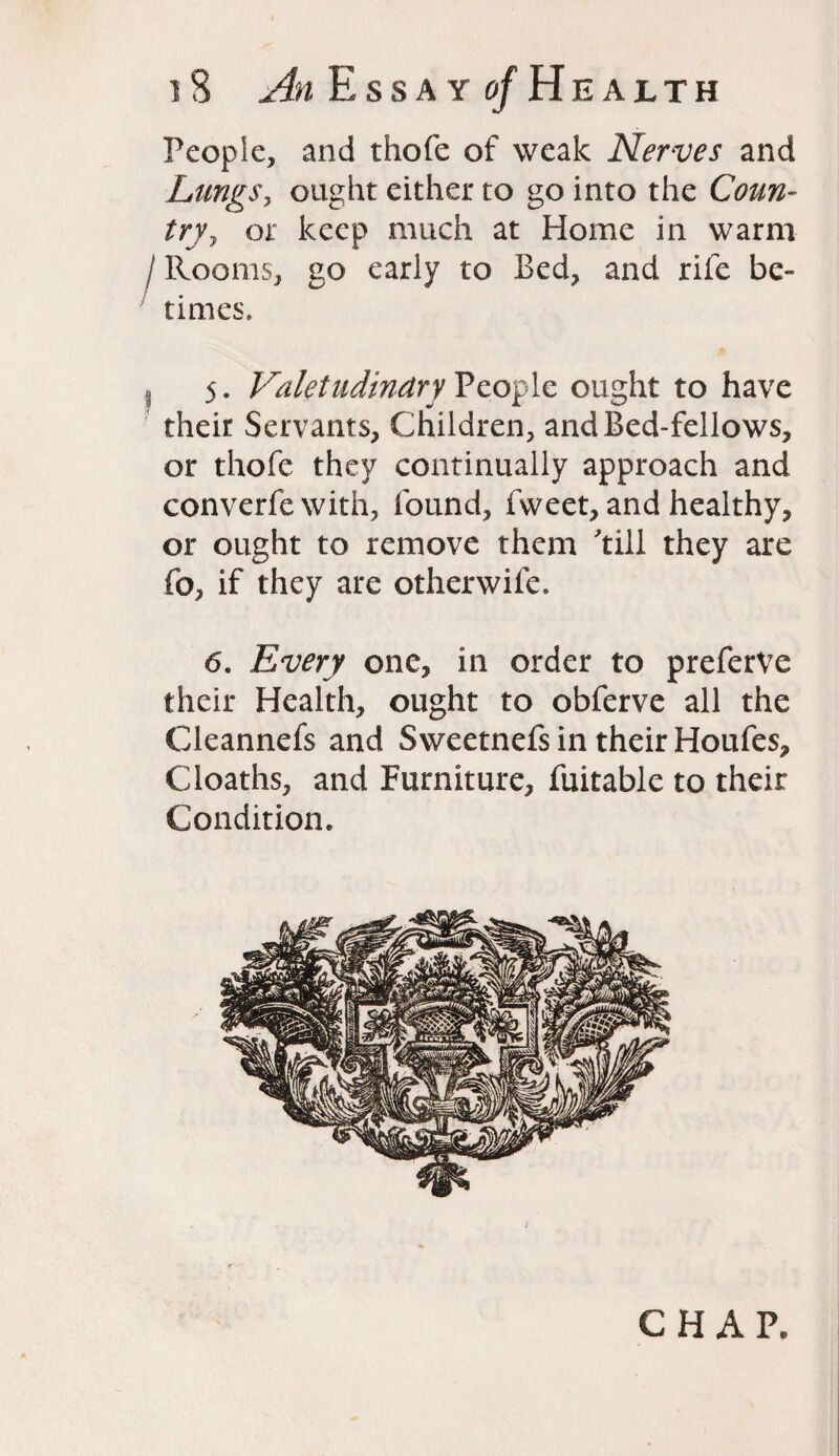 People, and thofe of weak Nerves and Lungs, ought either to go into the Coun- try, or keep much at Home in warm I Rooms, go early to Bed, and rife be¬ times. 5. Valetudinary People ought to have their Servants, Children, and Bed-fellows, or thofe they continually approach and converfe with, found, fweet, and healthy, or ought to remove them till they are fo, if they are otherwife. 6. Every one, in order to preferVe their Health, ought to obferve all the Cleannefs and Sweetnefs in their Houfes, Cloaths, and Furniture, fuitable to their Condition. CHAP.