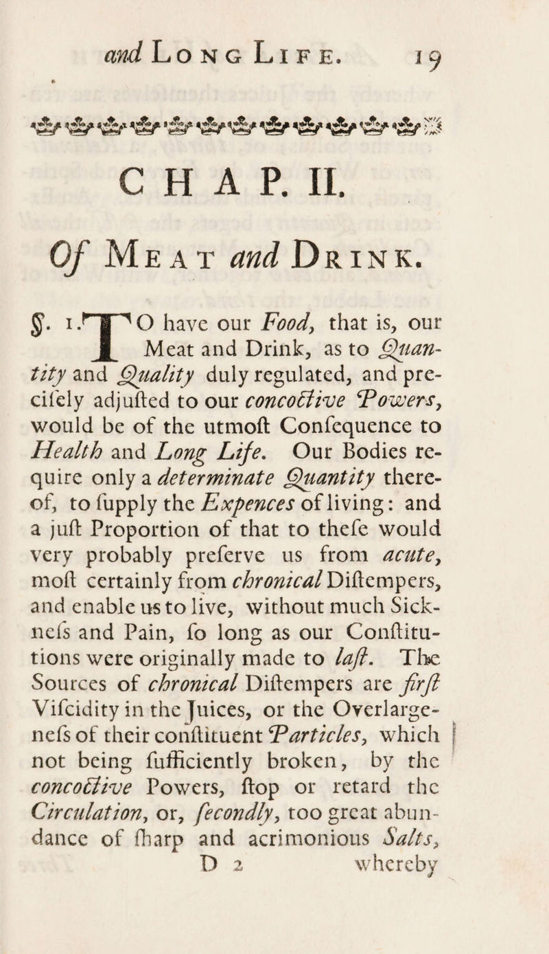 *£kf- yjy yjy ygy yjy «»jy v'-'/C 7 '.< /*** CHAP. II. 0/ Meat «b</ Drink. ff. i -^T^ O have our Food, that is, our f Meat and Drink, as to Quan¬ tity and Quality duly regulated, and pre¬ cisely adjufted to our concoLtive Towers, would be of the utmoft Confcquence to Health and Long Life. Our Bodies re¬ quire only a determinate Quantity there¬ of, to Supply the Expences of living: and a juft Proportion of that to thefe would very probably preferve us from acute, moft certainly from chronical Diftempers, and enable us to live, without much Sick- nels and Pain, fo long as our Conftitu- tions were originally made to laft. The Sources of chronical Diftempers are firft Vifcidity in the Juices, or the Overlarge- nefs of their condiment Tarticles, which not being Sufficiently broken, by the conco£live Powers, flop or retard the Circulation, or, fecondly, too great abun¬ dance of Sharp and acrimonious Salts, D 2 whereby