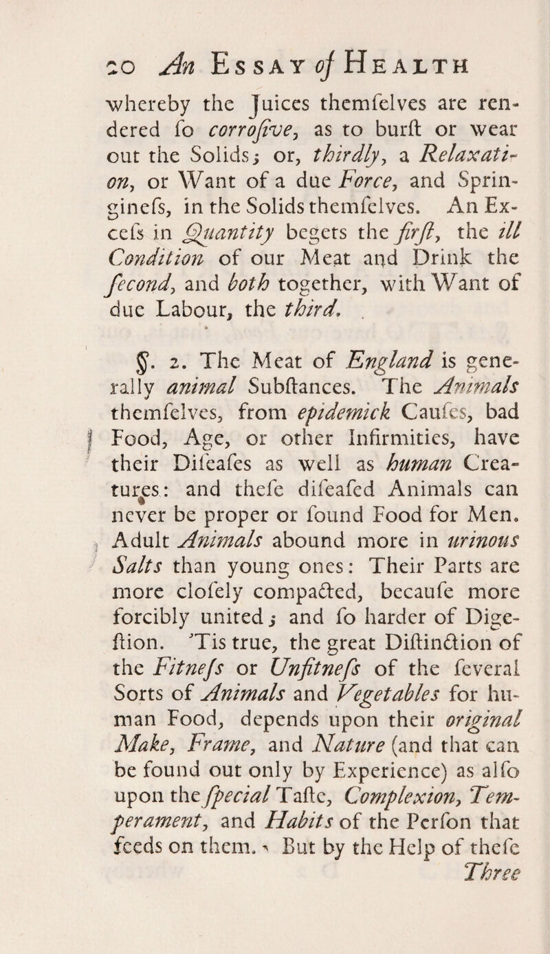 whereby the Juices themfelves are ren¬ dered fo corrofive, as to burft or wear out the Solids j or, thirdly, a Relaxatir on, or Want of a due Force, and Sprin- ginefs, in the Solids themfelves. An Ex- cefs in Quantity begets the firfl, the ill Condition of our Meat and Drink the fecond, and both together, with Want of due Labour, the third. * §. 2. The Meat of England is gene¬ rally animal Subftances. The Animals themfelves, from epidemick Caufes, bad Food, Age, or other Infirmities, have their Difeafes as well as human Crea¬ tures: and thefe diieafed Animals can $ never be proper or found Food for Men. Adult Animals abound more in urinous Salts than young ones: Their Parts are more clofely compafted, becaufe more forcibly united ,* and fo harder of Dige- fiion. JTis true, the great Diftinftion of the Fitnefs or Unfitnefs of the feverai Sorts of Animals and Vegetables for hu¬ man Food, depends upon their original Make, Frame, and Nature (and that can be found out only by Experience) as alfo upon xhtfpecial Talk, Complexion, Tem¬ perament, and Habits of the Perfon that feeds on them. * But by the Help of thefe Three