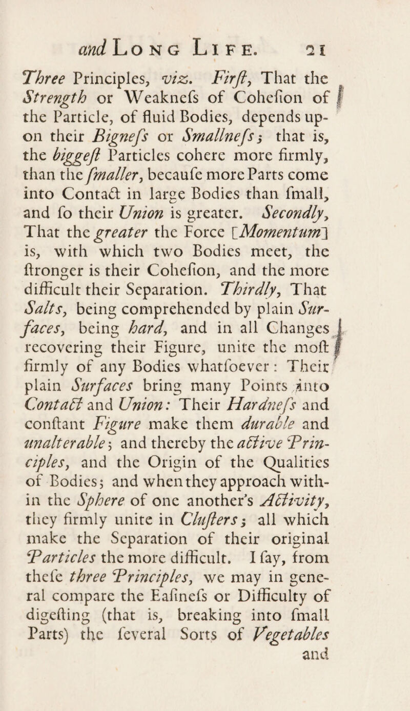 Three Principles, viz. Firfi, That the Strength or Weaknefs of Cohefion of f the Particle, of fluid Bodies, depends up¬ on their Bignefs or Smallnefs j that is, the biggefl Particles cohere more firmly, than thz [mailer> becaufe more Parts come into Contact in large Bodies than fmall, and fo their Union is greater. Secondly, That the greater the Force \_Momentunf\ is, with which two Bodies meet, the ftronger is their Cohefion, and the more difficult their Separation. Thirdly, That Salts, being comprehended by plain Sur¬ faces, being hard, and in all Changes recovering their Figure, unite the molt firmly of any Bodies whatfoever: Their plain Surfaces bring many Points into Contact and Union: Their Hardnefs and conftant Figure make them durable and unalterable ; and thereby the active Brin- cipleSy and the Origin of the Qualities of Bodies; and when they approach with¬ in the Sphere of one another's Activity, they firmly unite in CInfers; all which make the Separation of their original Barticles the more difficult. I fay, from thefe three Brinciples, we may in gene¬ ral compare the Eafinefs or Difficulty of digefting (that is, breaking into fmall Parts) the feveral Sorts of Vegetables and