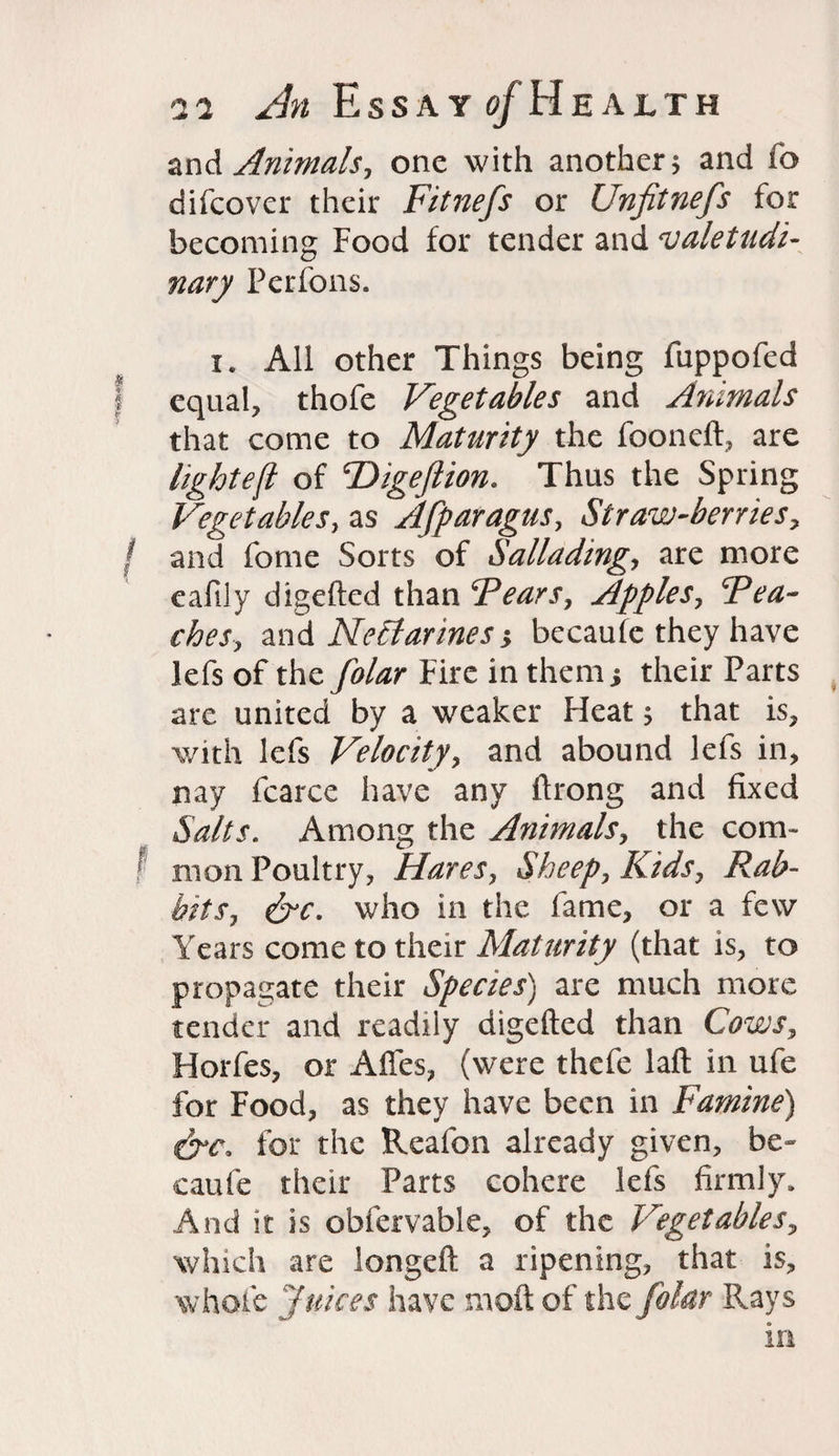 and Animals, one with another 5 and fo difcover their Fitnefs or Unfitnefs for becoming Food for tender and valetudi¬ nary Perfons. x. All other Things being fuppofed equal, thofe Vegetables and Animals that come to Maturity the fooneft, are lightest of Higeftion. Thus the Spring Vegetables, as Afparagus, Straw-berries, / and fome Sorts of Salluding-, are more eafily digefted than Fears, Apples, Fea- ches, and Nectarines •, becaufe they have lefs of the folar Fire in thenii their Parts are united by a weaker Fleat; that is, with lefs Velocity, and abound lefs in, nay fcarce have any ftrong and fixed Salts. Among the Animals, the com* I in on Poultry, Hares, Sheep, Kids, Rab¬ bits, who in the fame, or a few' Years come to their Maturity (that is, to propagate their Species) are much more tender and readily digefted than Cows, Horfes, or Affes, (were thefe lafl in ufe for Food, as they have been in Famine) for the Reafon already given, be¬ caufe their Parts cohere lefs firmly. And it is obfervable, of the Vegetables, which are longeft a ripening, that is, whole Juices have moft of the folar Rays in