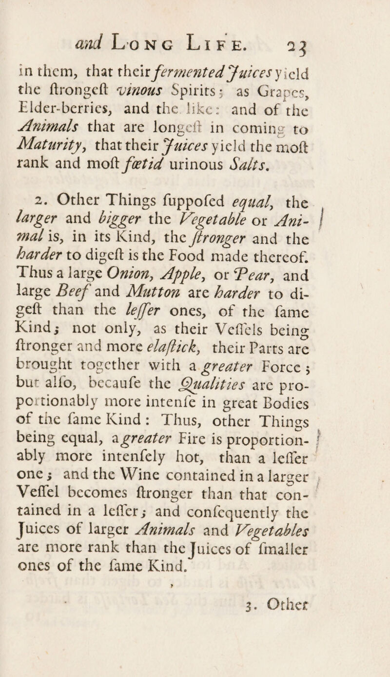 in them, that theirfermented Juices y icld the ftrongelt vinous Spirits; as Grapes, Elder-berries, and the like: and of the Animals that are longcli in coming to Maturity, that their Juices yield the molt rank and moll foetid urinous Salts. 2. Other Things fuppofed equal, the larger and bigger the Vegetable or Am- I mal is, in its Kind, the Jlronger and the harder to digcll is the Food made thereof. Thus a large Onion, Apple, or 'Tear, and large Beef and Mutton are harder to di- geft than the lejfer ones, of the fame Kind j not only, as their Velfels being ftronger and more elaftick, their Parts are brought together with a greater Force ; bur alio, bccaufe the Qualities are pro- portionably more intenfe in great Bodies of the fame Kind : Thus, other Things being equal, a greater Fire is proportion- I ably more intenfely hot, than a lelfer one } and the Wine contained in a larger VelTel becomes ftronger than that con¬ tained in a Idler; and confcquently the Juices of larger Animals and Vegetables are more rank than the Juices of fmaller ones of the fame Kind. 3. Other