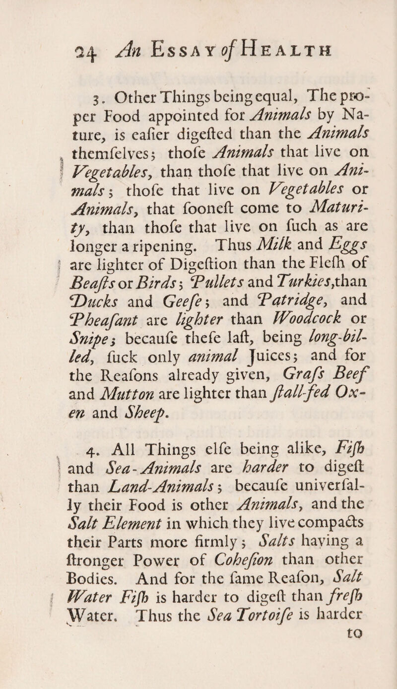 3. Other Things being equal, The pro¬ per Food appointed for Animals by Na¬ ture, is eafier digefted than the Animals themfelves$ thofe Animals that live on f Vegetables, than thofe that live on Ani¬ mals ; thofe that live on Vegetables or Animals, that fooneft come to Maturi¬ ty, than thofe that live on fuch as are longer a ripening. Thus Milk and Eggs | are lighter of Digeftion than the Flefh of Beafts 01 Birds*, Bullets and Turkics £ han T>ucks and Geefe', and Tatridge, and Bheafant are lighter than Woodcock or Snipei becaufe thefe laft, being long-bil¬ led, fuck only animal Juicesand for the Reafons already given, Grafs Beef and Mutton are lighter than ft all fed Ox¬ en and Sheep. 4. All Things elfe being alike, Fifh \ and Sea- Animals are harder to digeft than Land-Animalsbecaufe univerfal- ly their Food is other Animals, and the Salt Element in which they live compa&s their Parts more firmly. Salts having a ftronger Power of Cohefion than other Bodies. And for the fame Reafon, Salt Water Fifh is harder to digeft than frefb Water. Thus the Sea Tortoife is harder to