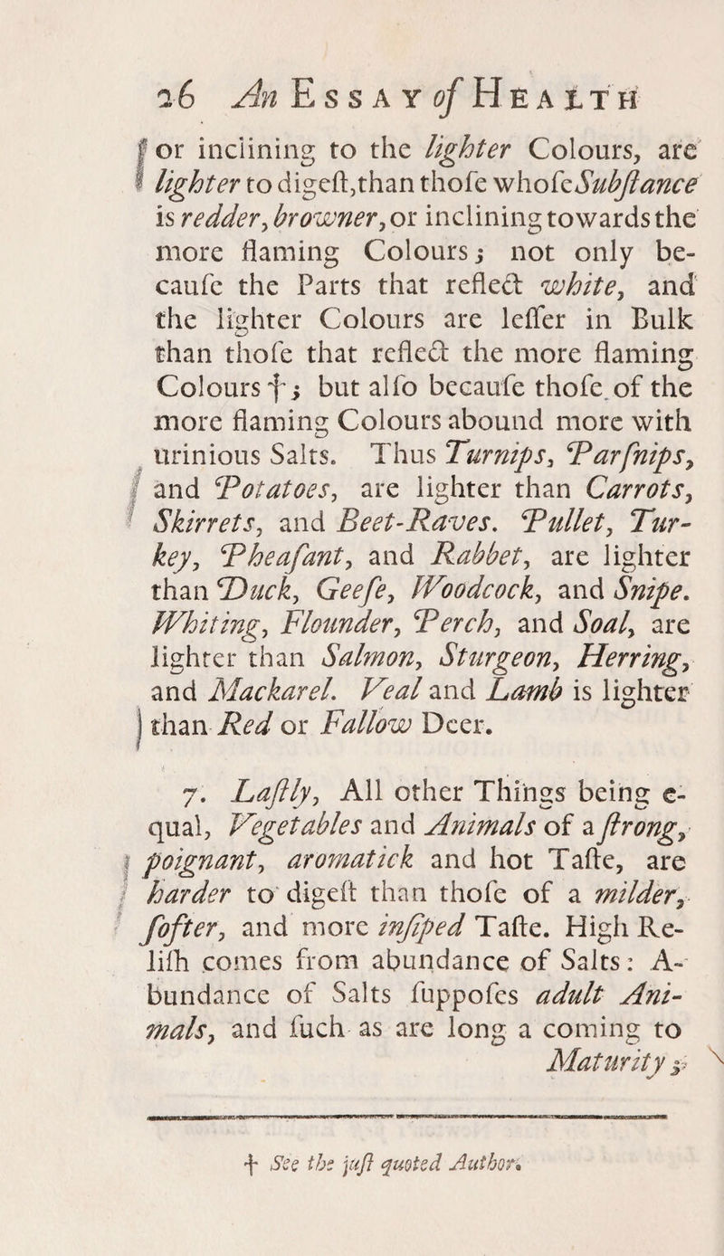 or inclining to the lighter Colours, are lighter to digeft,than thofe who fcSubftance is redder, hr owner ,or inclining towards the more flaming Colours; not only be- caufc the Parts that refled white, and the lighter Colours are Idler in Bulk than thofe that refled the more flaming Colours but alfo becaufe thofe. of the more flaming Colours abound more with urinious Salts. Thus Turnips, Tar [nips, and ‘Potatoes, are lighter than Carrots, Skirrets, and Beet-Raves. Pullet, Tur¬ key, Pheafant, and Rabbet, are lighter than Duck, Geefe, Woodcock, and Snipe. Whiting, Flounder, Perch, and Soal, are lighter than Salmon, Sturgeon, Herring, and MackareL Veal and Lamb is lighter than Red or Fallow Deer. r f 7. Lafily, All other Things being e- qual, Vegetables and Animals of a flrongy poignant, aromatick and hot Tafte, are harder to digeft than thofe of a milderr fofter, and more infiped Tafte. High Re- lifh comes from abundance of Salts: A- bundance of Salts fuppofes adult Ani¬ mals, and fuch as are long a coming to Maturity j; f See the juft quoted Author•
