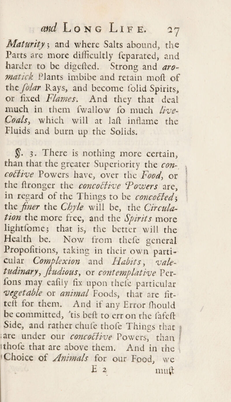 Maturity, and where Salts abound, the Parts are more difficultly feparated, and harder to be diverted. Strong and aro- malicn Plants imbibe and retain moft of the folar Rays, and become (olid Spirits, or fixed Flames. And they that deal much in them fwallow fo much live- Coals, which will at laft inflame the Fluids and burn up the Solids. 3. There is nothing more certain, than that the greater Superiority the con costive Powers have, over the Food, or the ftronger the concoliive \Powers are, in regard of the Things to be concerted> the finer the Chyle will be, the Circula¬ tion the more free, and the Spirits more lightfome; that is, the better will the Health be. Now from thefe general Propofitions, taking in their own parti¬ cular Complexion and Habits, vale¬ tudinary, fiudious, or contemplative Per- fons may eafily fix upon thefe particular vegetable or animal Foods, that are fit¬ ted for them. And if any Error ffiould be committed, Jtis bed to err on the fafeft Side, and rather chufe thofe Things that ? are under our concotiive Powers, than thofe that are above them. And in the Choice of Animals for our Food, we . E 2 mutt