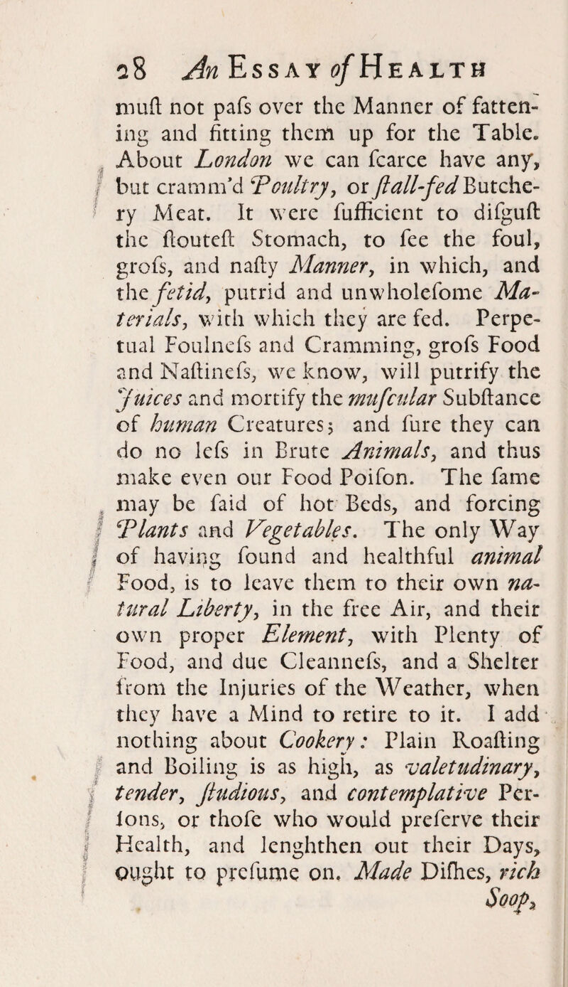 muft not pafs over the Manner of fatten¬ ing and fitting them up for the Table. About London we can fcarce have any, , but era mm’d ‘Poultry, or ft all-fed Butche- ! ry Meat. It were fufficient to difguft the floutefl Stomach, to fee the foul, grofs, and nafty Manner, in which, and the fetid, putrid and unwholefome Ma¬ terials, with which they are fed. Perpe¬ tual Foulnefs and Cramming, grofs Food and Maftinefs, we know, will putrify the juices and mortify the mufcular Subftance of human Creatures 5 and fure they can do no lefs in Brute Animals, and thus make even our Food Poifon. The fame may be faid of hot Beds, and forcing Plants and Vegetables. The only Way i of having found and healthful animal Food, is to leave them to their own na¬ tural Liberty, in the free Air, and their own proper Element, with Plenty of Food, and due Cleannefs, and a Shelter from the Injuries of the Weather, when they have a Mind to retire to it. I add nothing about Cookery: Plain Roafting and Boiling is as high, as valetudinary, / tender, Jtudious, and contemplative Per- I Ions, or thofe who wTould preferve their J Health, and lenghthen out their Days, ought to prefume on. Made Difhes, rich