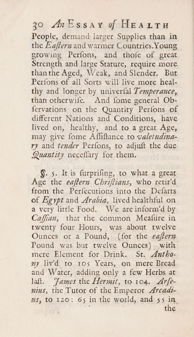 People, demand larger Supplies than in the Eaftern and warmer Countries.Young growing Perfons, and thole of great Strength and large Stature, require more than the Aged, Weak, and Slender. But Per Ions of all Sorts will live more heal¬ thy and longer by univerfal Temperance, than otherwife. And feme general Ob- fervations on the Quantity Perfons of different Nations and Conditions, have lived on, healthy, and to a great Age, may give fome Alliftance to valetudina¬ ry and tender Perfons, to adjuft the due Quantity necelfary for them. 5. It is furprifing, to what a great Age the ea/lern Chriftians, who retir'd from the Perfections into the Defarts of Egypt and Arabia, lived healthful on a very little Food. We are inform'd by CaJJian, that the common Meafiire in twenty four Hours, was about twelve Ounces or a Pound, (for the eaftern Pound was but twelve Ounces) with mere Element for Drink. St. Antho¬ ny liv'd to 105 Years, on mere Bread and Water, adding only a few Herbs at laft. James the Hermit, to 104. Arfe- niits, the Tutor of the Emperor Arcadi- us, to 120: 65 in the world, and 55 in