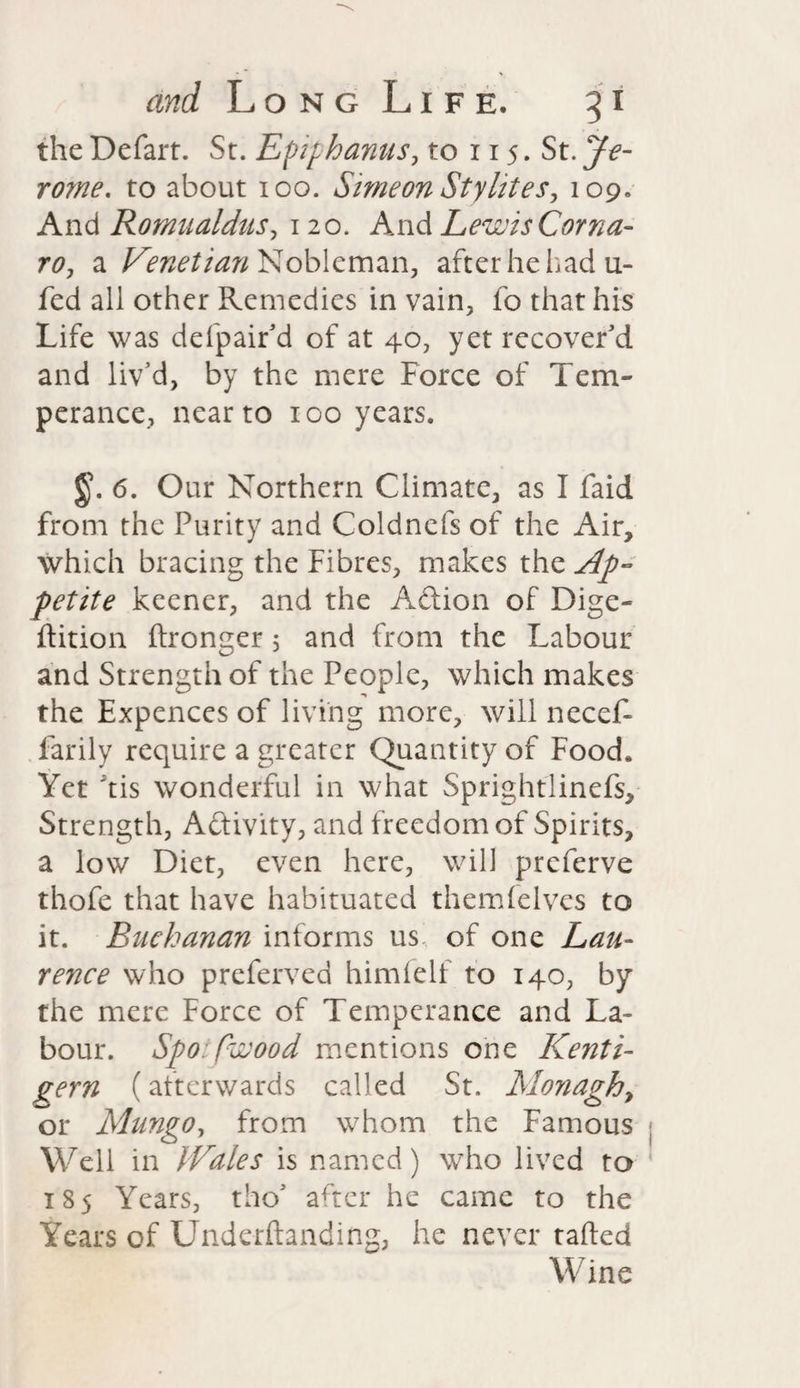 theDefart. St. Eptf hanus, to 115. St. Je¬ rome. to about 100. Simeon Styhtes, 109. And Romualdits, 120. And Lewis Corna- ro, a Venetian Nobleman, after he had u- fed all other Remedies in vain, fo that his Life was defpair'd of at 40, yet recover'd and liv’d, by the mere Force of Tem¬ perance, near to 100 years. §). 6. Our Northern Climate, as I faid from the Purity and Coldnefs of the Air, which bracing the Fibres, makes the Ap¬ petite keener, and the Action of Dige- ftition (tronger 5 and from the Labour and Strength of the People, which makes the Expences of living more, will necef- farily require a greater Quantity of Food. Yet his wonderful in what Sprightlinefs, Strength, A&ivity, and freedom of Spirits, a low Diet, even here, will preferve thofe that have habituated them (elves to it. Buchanan informs us of one Lau¬ rence who preferred him (elf to 140, by the mere Force of Temperance and La¬ bour. Spo::fwood mentions one Kenti- gem (alterwards called St. Monaghy or Mungo, from whom the Famous Well in Wales is named) who lived to 185 Years, tho' after he came to the Years of Underftanding, he never tailed Wine