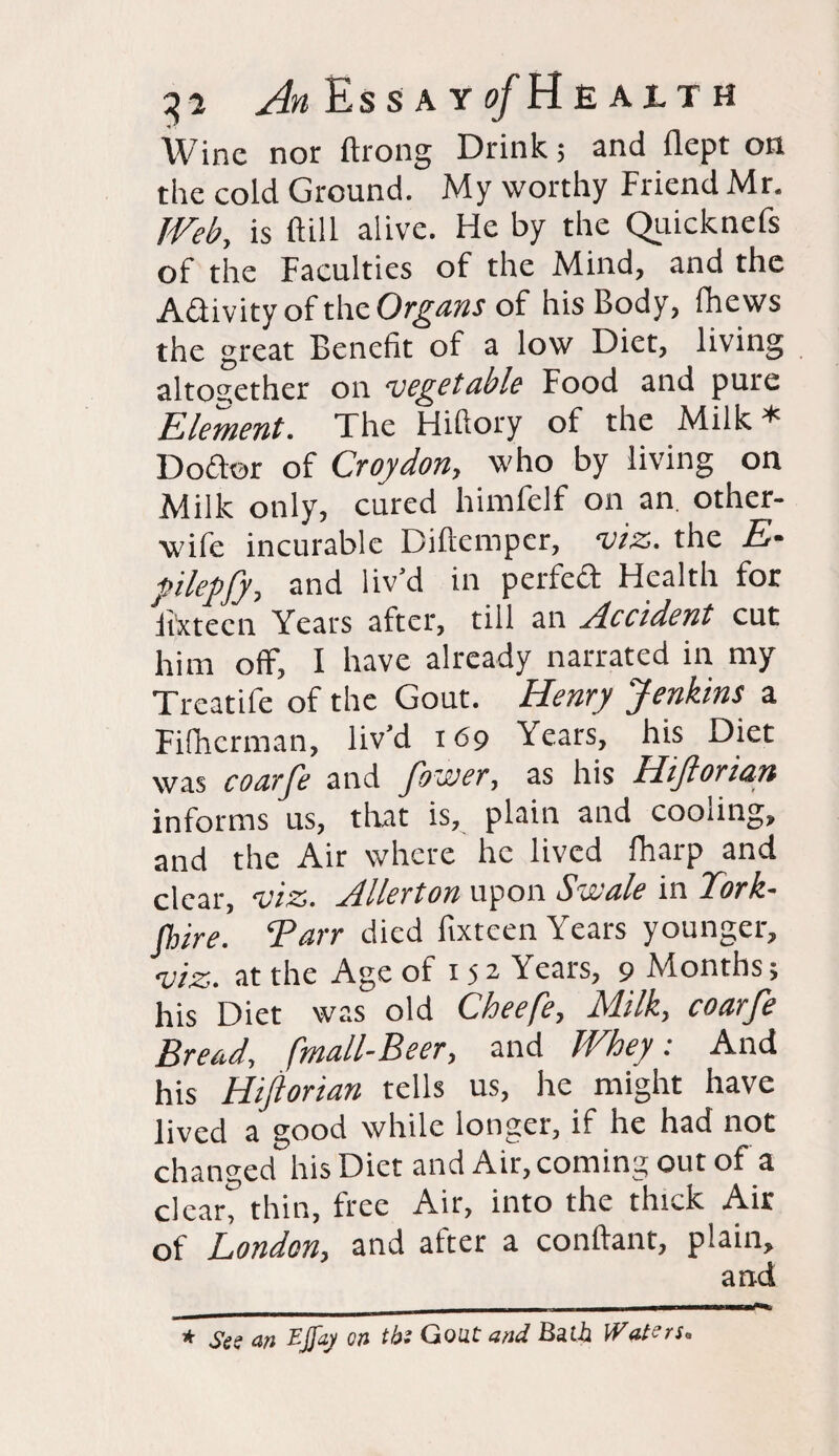 3* AEssayo/Heaith Wine nor ftrong Drink; and flept on the cold Ground. My worthy Friend Mr. Web, is ft ill alive. He by the Quicknefs of the Faculties of the Mind, and the A&ivity of the Organs of his Body, fhews the great Benefit of a low Diet, living altogether on vegetable Food and pure Element. The Hiftory of the Milk* Doftor of Croydon, who by living on Milk only, cured himfelf on an other- wife incurable Diftcmpcr, viz. the E• ftlepfy, and liv’d in perfeft Health for Fix teen Years after, till an Accident cut him off, I have already narrated in my Treatife of the Gout. Henry Jenkins a Fifhcrman, liv’d 169 Years, his Diet was coarfe and fbever, as his Hijlori&n informs us, that is, plain and cooling, and the Air where he lived fharp and clear, viz. Allerton upon Sveale in ICork- fhire. Barr died fixteen Years younger, viz. at the Age of 15 2 Years, 9 Months; his Diet was old Cheefe, Milk, coarfe Bread, fmall-Beer, and Whey: And his HiJlorian tells us, he might have lived a good while longer, if he had not changed his Diet and Air, coming out of a clear? thin, free Air, into the thick Air of London, and after a conftant, plain, and