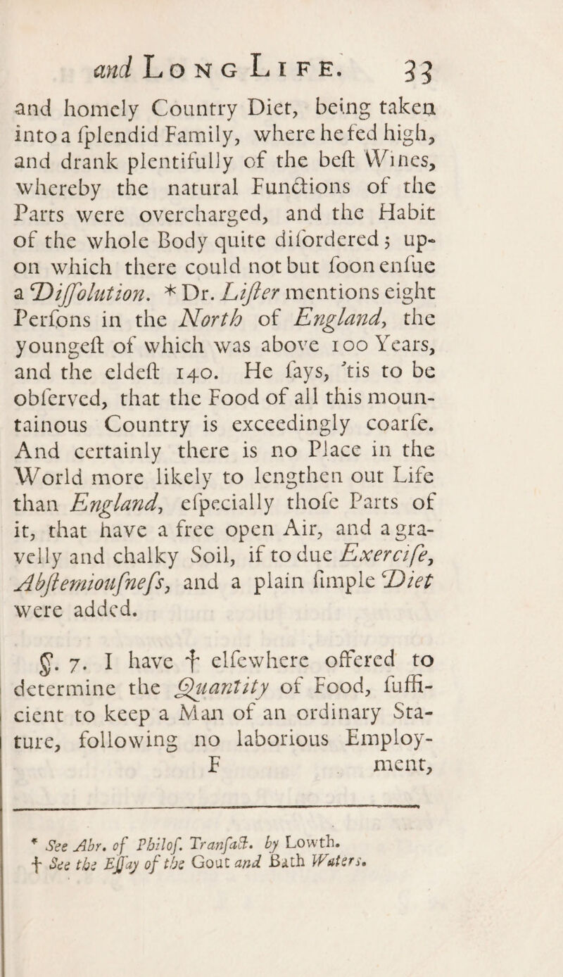 and homely Country Diet, being taken into a fplendid Family, where he fed high, and drank plentifully of the belt Wines, whereby the natural Functions of the Parts were overcharged, and the Habit of the whole Body quite difordered; up¬ on which there could not but foonenfue a Dijftolution. * Dr. Lifter mentions eight Perfons in the North of England, the youngeft of which was above ioo Years, and the eldeft 140. He fays, 'tis to be obferved, that the Food of all this moun¬ tainous Country is exceedingly coarfe. And certainly there is no Place in the World more likely to lengthen out Life than England, efpecially thofe Parts of it, that have a free open Air, and a gra¬ velly and chalky Soil, if to due Exercife, Abftemionfnefs, and a plain iimple Diet were added. 7. I have f elfcwherc offered to determine the Quantity of Food, fuffi- cient to keep a Man of an ordinary Sta¬ ture, following no laborious Employ- F ment. * See Abr. of Phil of. TranfaB. by Lowth. f See the Effay of the Gout and Bath Waters.