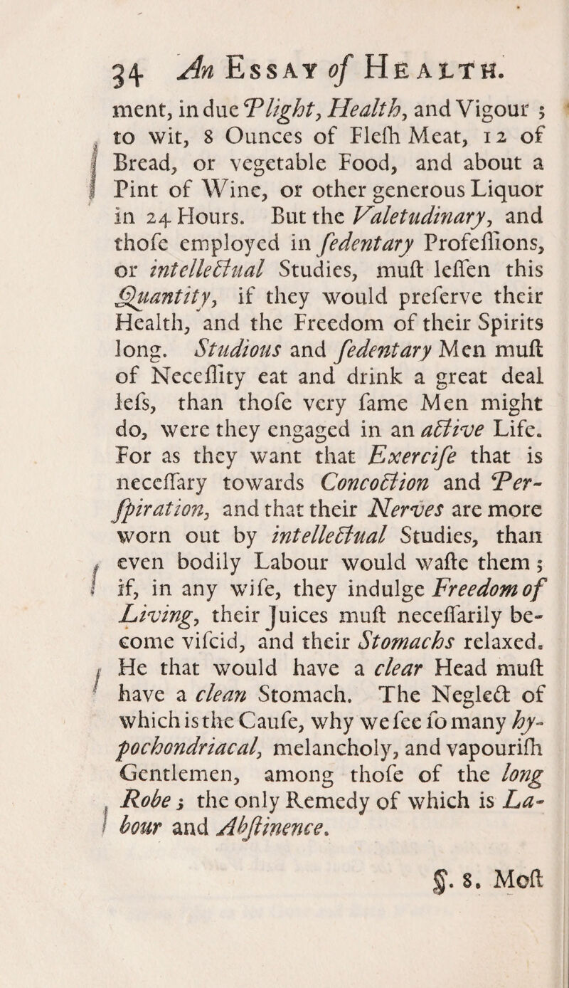 ment, in due Plight, Health, and Vigour 5 to wit, 8 Ounces of Flefh Meat, 12 of | Bread, or vegetable Food, and about a I Pint of Wine, or other generous Liquor in 24. Flours. But the Valetudinary, and thofc employed in fedentary Profeillons, or intellectual Studies, muft leflfen this Quantity, if they would preferve their Health, and the Freedom of their Spirits long. Studious and fedentary Men muft of Neceflity eat and drink a great deal lefs, than thofe very fame Men might do, were they engaged in an aCtive Life. For as they want that Exercife that is necefiary towards ConcoCtion and Per- fpiration, and that their Nerves are more worn out by intellectual Studies, than * even bodily Labour would wafte them $ i if, in any wife, they indulge Freedom of Living, their Juices muft necefiarily be¬ come vifcid, and their Stomachs relaxed. ! He that would have a clear Head muft have a clean Stomach. The Negleft of which is the Caufe, why we fee fo many hy¬ pochondriacal\ melancholy, and vapourifh Gentlemen, among thofe of the long Robe i the only Remedy of which is La¬ bour and Abjlinence. 8. Moft