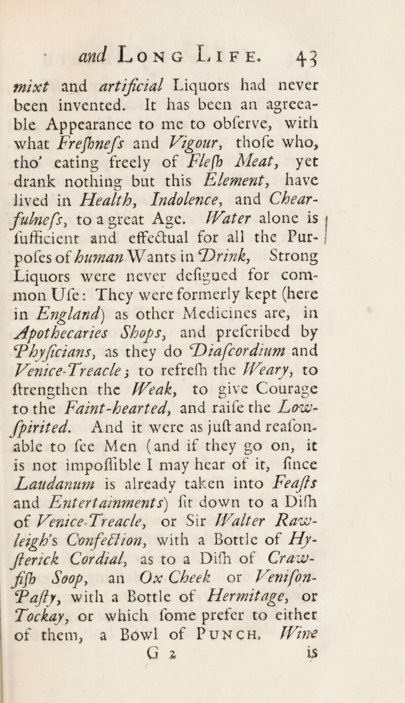 and Long L i f e. 45 mixt and artificial Liquors had never been invented. It has been an agreea¬ ble Appearance to me to obferve, with what Frefhnefs and Vigour, thofe who, tho’ eating freely of Flefh Meat, yet drank nothing but this Element, have lived in Health, Indolence, and Chear- fulncfs, to a great Age. Water alone is ? lufficient and effectual for all the Pur- pofes of human Wants in Hr ink, Strong Liquors were never defigoed for com¬ mon Ufe: They were formerly kept (here in England) as other Medicines are, in Apothecaries Shops, and prefcribed by Fhyficians, as they do Hiafcordium and Venice-Treaclej to refrefh the Weary, to ftrengthen the Weak, to give Courage to the Faint-hearted, and raife the Low- fpirited. And it were as juft and reafoli¬ able to fee Men (and if they go on, it is not impofilble I may hear of it, fince Laudanum is already taken into Feafis and Entertainments) fit down to a Difh of Venice-Treacle, or Sir Walter Raw- leigh’s Confetti on, with a Bottle of ///- fierick Cordial, as to a Difh of Craw- A00/, an Ox Cheek or Vemfon- Tafty, with a Bottle of Hermitage, or Tockay, or which fome prefer to either of them, a Bowl of Punch, /iP/0* G 2 is