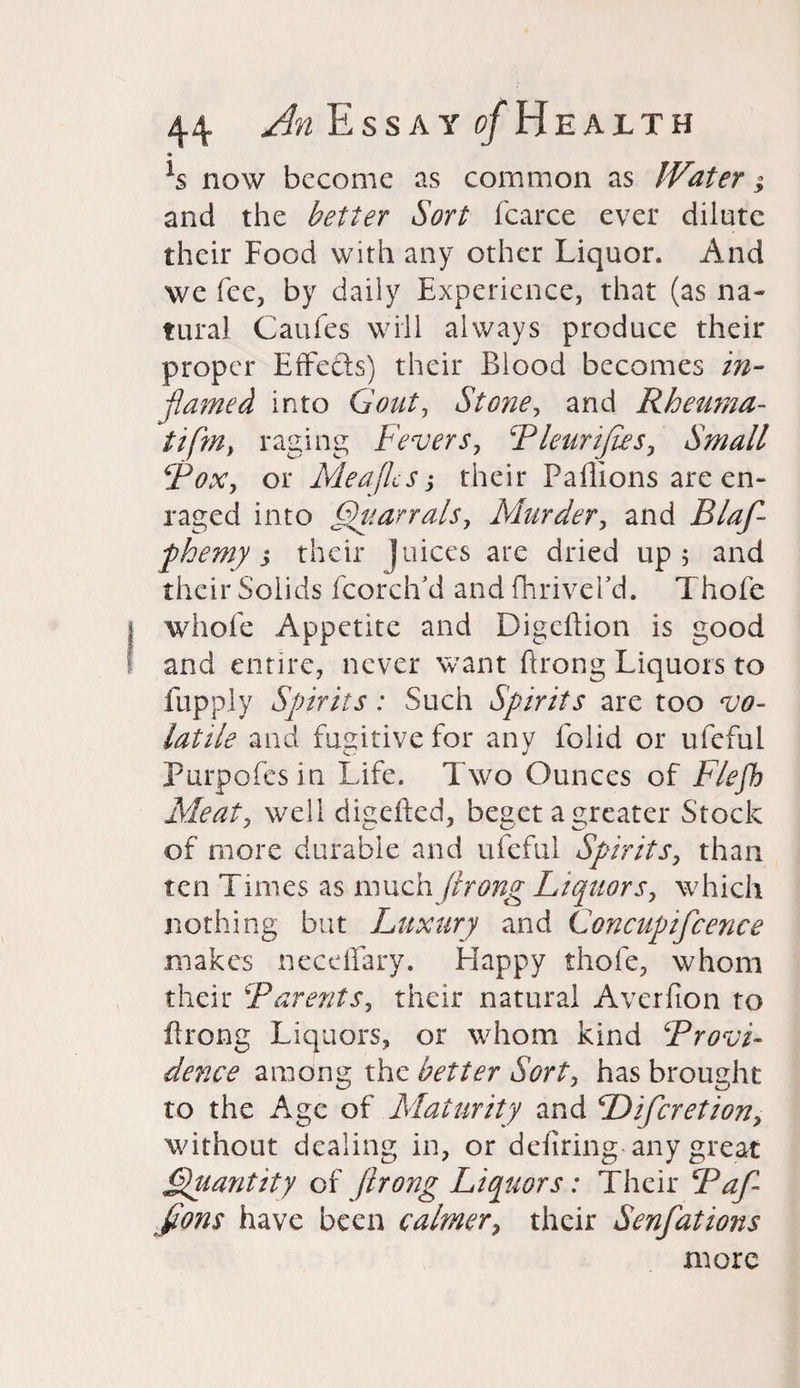 ls now become as common as Water; and the better Sort fcarce ever dilute their Food with any other Liquor. And we fee, by daily Experience, that (as na¬ tural Caufes will always produce their proper Effects) their Blood becomes in¬ flamed into Gout, Stone, and Rheuma- tifm, raging Fevers, Pleurifies, Small ‘Fox, or Meajlcs; their Paflions are en¬ raged into QuarralSy Murder, and Blaf- phemy s their ]uices are dried up 5 and their Soiids fcorch’d and fhriveFd. Thofe whole Appetite and Digcltion is good and entire, never want ftrong Liquors to fupply Sprits: Such Spirits are too vo¬ latile and fugitive for any folid or ufeful Purports in Life. Two Ounces of Flefh Meat, well disefted, beset a greater Stock of more durable and ufeful Spirits, than ten Times as much ftrong Liquors, which nothing but Luxury and Concupifcence makes neceffary. Happy thofe, whom their ‘'Parents, their natural Averfion to Prong Liquors, or whom kind Provi¬ dence among the better Sort, has brought to the Age of Maturity and Diftcretion, without dealing in, or deliring-any great Quantity of ftrong Liquors: Their Paf- ftons have been calmer, their Senfations more