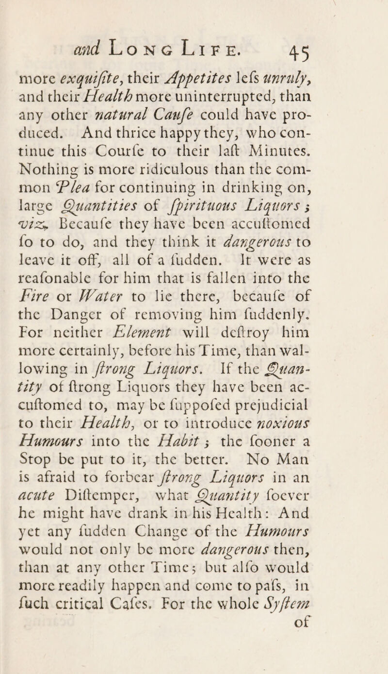 more exquiftte, their Appetites lefs unruly, and their Health more uninterrupted; than any other natural Caufe could have pro¬ duced. And thrice happy they, who con¬ tinue this Courfe to their laft Minutes. Nothing is more ridiculous than the com¬ mon Flea for continuing in drinking on, large Qiiantities of ftpirituous Liquors; viz* Becaufe they have been accuhomed fo to do, and they think it dangerous to leave it off, all of a fudden. It were as reafonable for him that is fallen into the Fire or Water to lie there, becaufe of the Danger of removing him fuddenly. For neither Element will deftroy him more certainly, before his Time, than wal¬ lowing in ftrong Liquors. If the Quan¬ tity of ftrong Liquors they have been ac- cuftomed to, may be fuppofed prejudicial to their Health, or to introduce noxious Humours into the Habit; the fooner a Stop be put to it, the better. No Man is afraid to forbear ftrong Liquors in an acute Diftemper, what Quantity foever he might have drank in his Health: And yet any hidden Change of the Humours would not only be more dangerous then, than at any other Time; but alfo would more readily happen and come topafs, in fuch critical Cafes. For the whole Syftem of