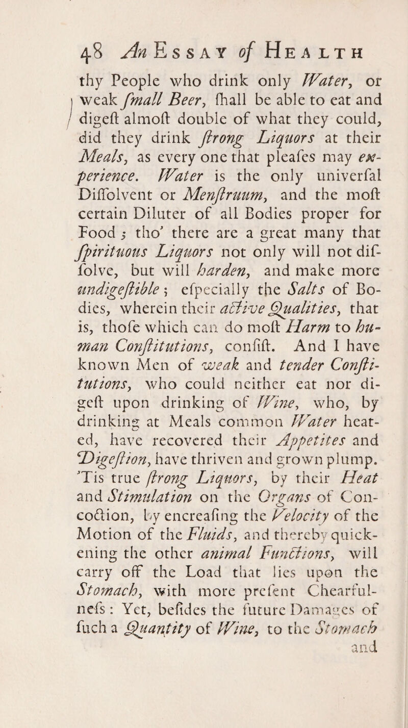 thy People who drink only Water, or weak fmall Beer, (hall be able to eat and digeft almoft double of what they could, did they drink ftrong Liquors at their Meals, as every one that pleafes may ex¬ perience. Water is the only univerfai Diffolvent or Menftruum, and the 1110ft certain Diluter of ail Bodies proper for Food 3 tho* there are a great many that fpirituous Liquors not only will notdif- folve, but will harden, and make more undigeftible5 efpecially the Salts of Bo- dies, wherein their active Qualities, that is, thofe which can do molt Harm to hu¬ man Confutations, confift. And I have known Men of weak and tender Confti- tutions, who could neither eat nor di- geft upon drinking of Wine, who, by drinking at Meals common Water heat¬ ed, have recovered their Appetites and cDigeftion, have thriven and grown plump. Tis true flrong Liquors, by their Heat and Stimulation on the Organs of G011- coition, by encreafmg the Velocity of the Motion of the Fluids, and thereby quick¬ ening the other animal Functions, will carry off the Load that lies upon the Stomach, with more prefent Chearrul- nefs : Yet, befides the future Damages of fuch a Quantity of Wine, to the Stomach and
