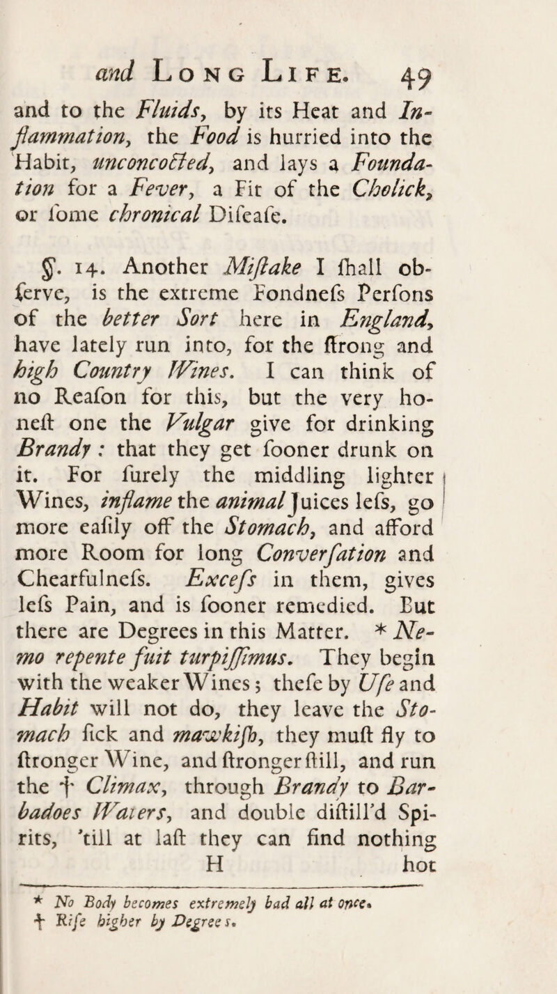and to the Fluids, by its Heat and In¬ flammation, the Food is hurried into the Habit, unconcoEled, and lays a Founda¬ tion for a Fever, a Fit of the Cholick, or ibme chronical Difeafe. §. 14. Another Miftake I fhall ob¬ serve, is the extreme Fondnefs Perfons of the better Sort here in England, have lately run into, for the ftrong and high Country JVines. I can think of no Reafon for this, but the very ho¬ ned: one the Vulgar give for drinking Brandy : that they get fooner drunk on it. For furely the middling lighter Wines, inflame the animal}uices lefs, go more eafily off the Stomach, and afford more Room for long Converfation and Chearfulnefs. Excefs in them, gives lefs Pain, and is fooner remedied. But there are Degrees in this Matter. * Ne¬ mo repente fuit turpijflmus. They begin with the weaker Wines 5 thefe by Ufe and Habit will not do, they leave the Sto¬ mach fick and mavckijh, they rnuft fly to flrongerWine, and ftrongerftill, and run the 4 Climax, through Brandy to Bar- badoes IVaiers, and double diftilFd Spi¬ rits, 'till at laft they can find nothing H hot * No Body becomes extreme]) bad all at once* 4 Rife higher by Degrees,