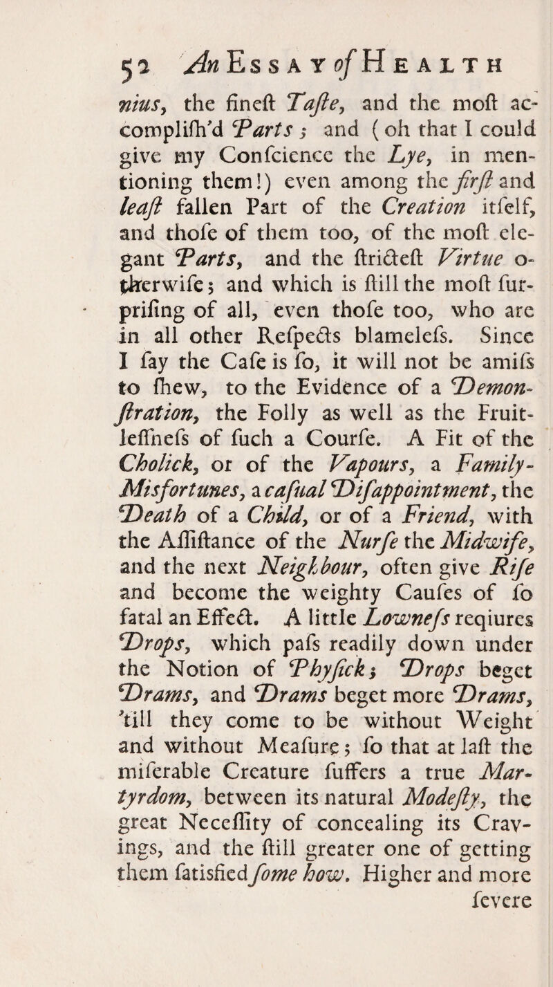 nius, the fineft Tafte, and the moft ac- compliftfd ‘Parts 3 and ( oh that I could give my Confcience the Lye, in men¬ tioning them!) even among the fir ft and leaft fallen Part of the Creation itfelf, and thofe of them too, of the moft ele¬ gant ‘Parts, and the ftrideft Virtue o~ tkerwife 5 and which is ftill the moft fur- prifing of all, even thofe too, who are in all other Refpeds blarneiefs. Since I fay the Cafe is fo, it will not be amifs to ftiew, to the Evidence of a ‘Demon- ftration, the Folly as well as the Fruit- leflhefs of fuch a Courfe. A Fit of the Cholick, or of the Vapours, a Family- Misfortunes, a cafiual D if appoint ment, the Death of a Child, or of a Friend, with the Alliftance of the Narfe the Midwife, and the next Neighbour, often give Rife and become the weighty Caufes of fo fatal an EfFed. A little Lownefs reqiures Drops, which pafs readily down under the Notion of Phyfick3 Drops beget Drams, and Drams beget more Drams, till they come to be without Weight and without Meafurc; fo that atlaft the miferable Creature fuffers a true Mar¬ tyrdom, between its natural Modefty, the great Neceffity of concealing its Crav¬ ings, and the ftill greater one of getting them fatisfkd fome how. Higher and more fevere