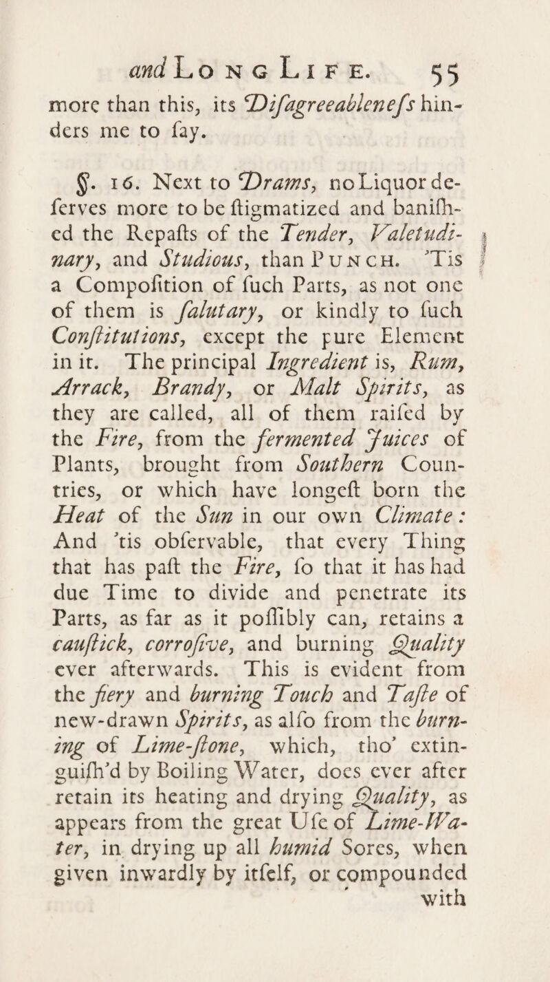 more than this, its cDifagreeablcnefs hin¬ ders me to fay. 16. Next to Drams, noLiquorde- ferves more to be ftigmatized and banifh- ed the Repafts of the Tender, Valetudi¬ nary, and Studious, than Punch. Tis a Compofition of fuch Parts, as not one of them is falutary, or kindly to fuch ConJIitutions, except the pure Element in it. The principal Ingredient is, Rum> Arrack, Brandy, or Malt Spirits, as they are called, all of them raifed by the Fire, from the fermented Juices of Plants, brought from Southern Coun- tries, or which have longeft born the Heat of the Sun in our own Climate: And Tis obfervable, that every Thing that has pall the Fire, fo that it has had due Time to divide and penetrate its Parts, as far as it pollibly can, retains a cauflick, corrojive, and burning Quality ever afterwards. This is evident from the fiery and burning Touch and Tafie of new-drawn Spirits, as alfo from the burn¬ ing of Lime-fione, which, tho* extin¬ guish'd by Boiling Water, docs ever after retain its heating and drying Quality, as appears from the great Ule of Lime-lFa- ter, in drying up all humid Sores, when given inwardly by itfelf, or compounded with