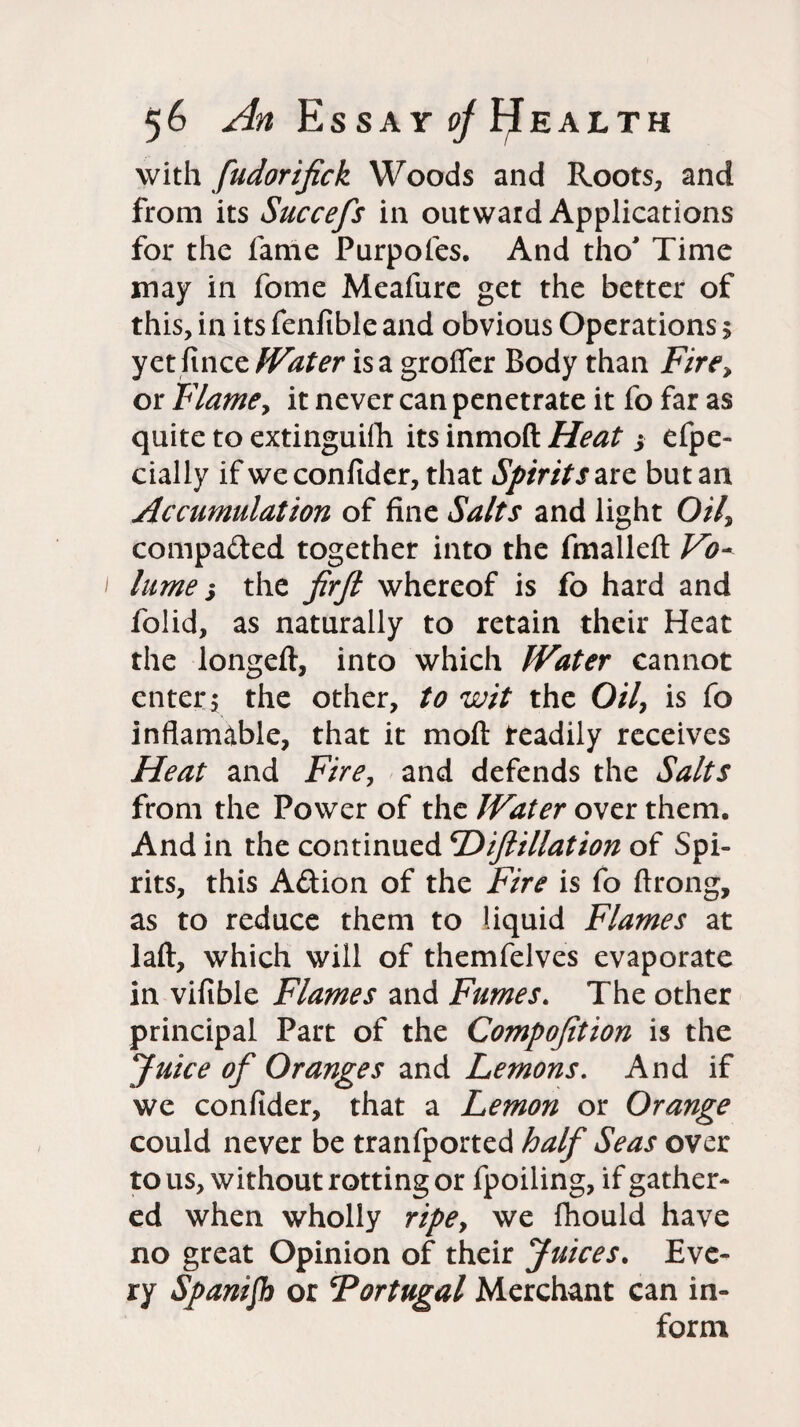with fudorifick Woods and Roots, and from its Succefs in outward Applications for the fame Purpoles. And tho' Time may in fome Meafure get the better of this, in its fenftble and obvious Operations $ yet fince fVater is a groffer Body than Fire, or Flame, it never can penetrate it fo far as quite to extinguifh its inmoft Heat ; efpe- cially if weconfider, that Spirit /are but an Accumulation of fine Salts and light Oil, compared together into the fmalleft Vo¬ lume j the firfi whereof is fo hard and folid, as naturally to retain their Heat the longeft, into which IVater cannot enter; the other, to wit the 0/7, is fo inflamable, that it moft readily receives Heat and Fire, and defends the Salts from the Power of the Water over them. And in the continued Diftillation of Spi¬ rits, this Aftion of the Fire is fo ftrong, as to reduce them to liquid Flames at I aft, which will of themfelves evaporate in vifible Flames and Fumes. The other principal Part of the Compojition is the Juice of Oranges and Lemons. And if we confider, that a Lemon or Orange could never be tranfported half Seas over to us, without rotting or fpoiling, if gather¬ ed when wholly ripe, we fhould have no great Opinion of their Juices. Eve¬ ry Spanifh or Portugal Merchant can in¬ form