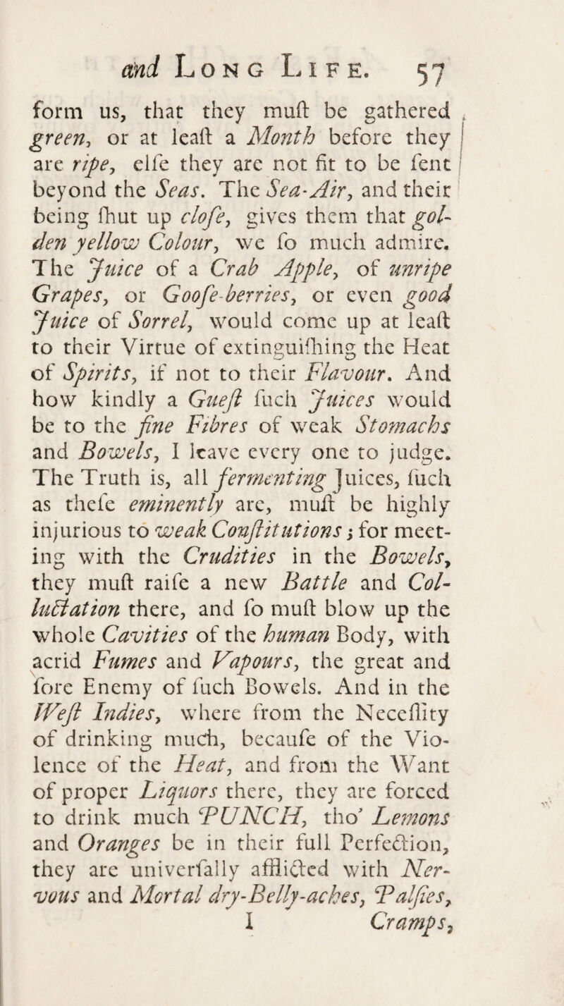 form us, that they muft be gathered green, or at lead a Month before they are ripe, elle they are not fit to be fent beyond the Seas. The Sea-Air, and their being fhut up clofie, gives them that gol¬ den yellow Colour, we fo much admire. The Juice of a Crab Apple, of unripe Grapes, or Goofe-berries, or even good Juice of Sorrel, would come up at lead to their Virtue of extinguifhing the Heat of Spirits, if not to their Flavour. And how kindly a Gueft fuch Juices would be to the fine Fibres of weak Stomachs and Bowels, I leave every one to judge. The Truth is, all fermenting juices, fuch as thefe eminently are, mud be highly injurious to weak Conflitutions; for meet¬ ing with the Crudities in the Bowels, they muft raife a new Battle and Col- lublation there, and fo muft blow up the whole Cavities of the human Body, with acrid Fumes and Vapours, the great and fore Enemy of fuch Bowels. And in the JVeft Indies, where from the Neccfilty of drinking much, becaufe of the Vio¬ lence of the Heat, and from the Want of proper Liquors there, they are forced to drink much BUNCH, thoJ Lemons and Oranges be in their full Perfeftion, they are univerfally afflifted with Ner¬ vous and Mortal dry-Belly-ackes, Balfies, I Cramps,