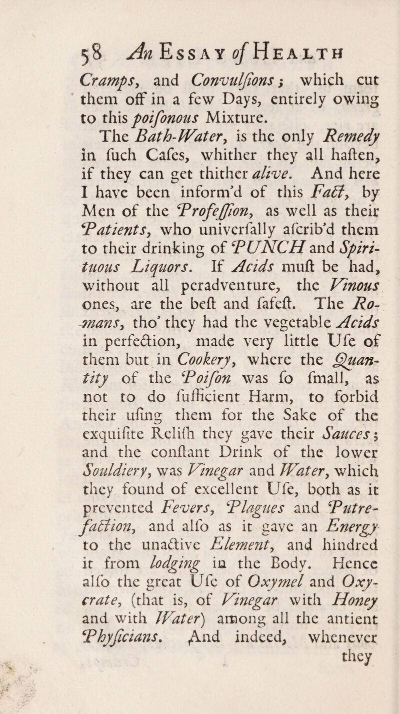 Cramps, and Convulfions s which cut them off in a few Days, entirely owing to this poifonous Mixture. The Bath-Water, is the only Remedy in fuch Cafes, whither they all haften, if they can get thither alive. And here I have been inform'd of this Fa£l> by Men of the ProfeJJlon, as well as their Patients, who univerfally afcrib'd them to their drinking of PUNCH and Spiri¬ tuous Liquors. If Acids muft be had, without all peradventure, the Vinous ones, are the belt and fafeft. The Ro¬ mans, tho' they had the vegetable Acids in perfection, made very little Ufe of them but in Cookery, where the Quan¬ tity of the Poifon was fo fmall, as not to do fufficient Harm, to forbid their tiling them for the Sake of the exquifite Relifh they gave their Sauces 5 and the conftant Drink of the lower Souldiery, was Vinegar and Water, which they found of excellent Ufe, both as it prevented Fevers, Plagues and Putre¬ faction, and alfo as it gave an Energy to the unaftive Element, and hindred it from lodging in the Body. Hence alfo the great Ufe of Oxymel and Oxy- crate, (that is, of Vinegar with Honey and with Water) among all the antient Phyfaians. ,And indeed, whenever they