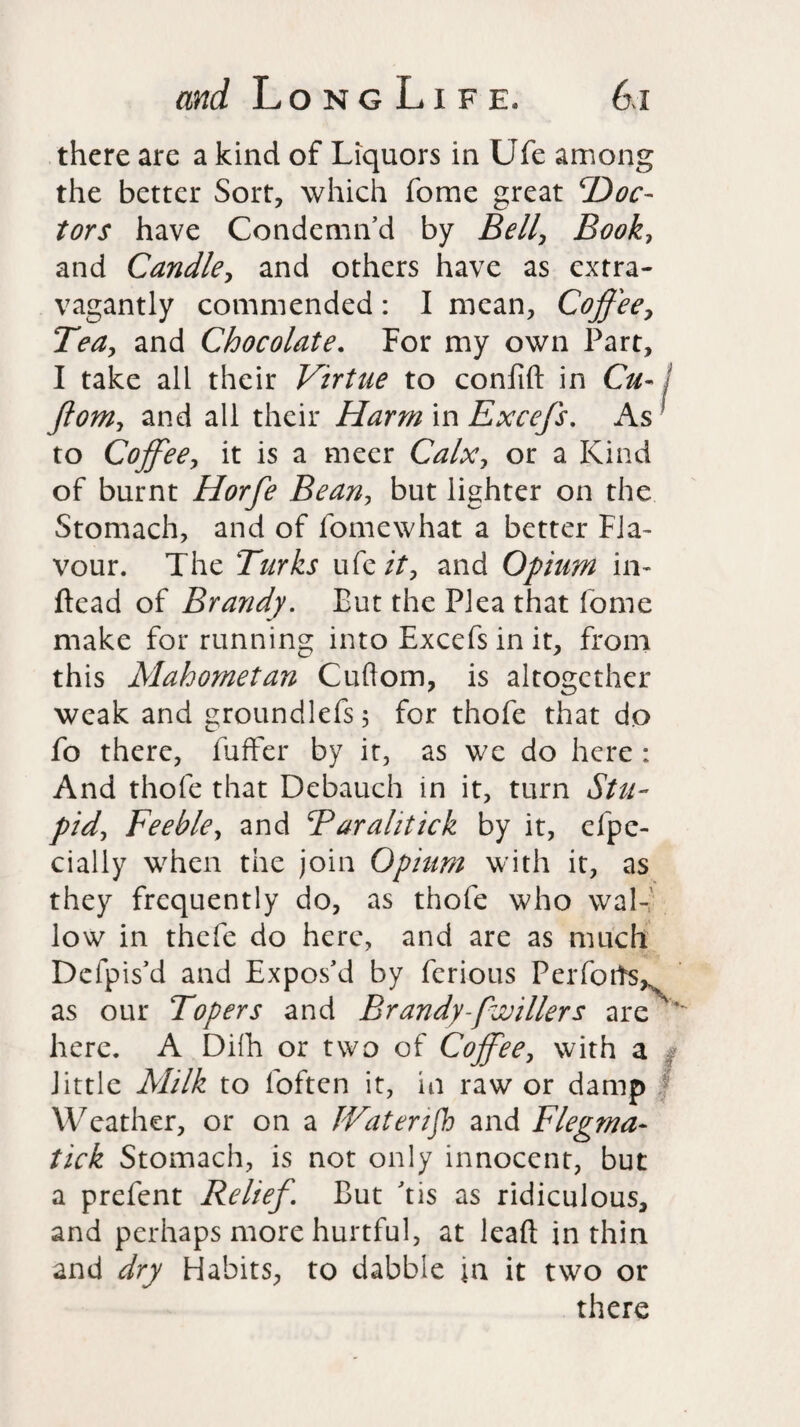 there are a kind of Liquors in Ufe among the better Sort, which fome great 'Doc¬ tors have Condemn’d by Bell, Book, and Candle, and others have as extra¬ vagantly commended : I mean, Coffee, Tea, and Chocolate. For my own Part, I take all their Virtue to confift in Cu- fiom, and all their Harm in Excefs. As ? to Coffee, it is a meer Calx, or a Kind of burnt Horfe Bean, but lighter on the Stomach, and of fomewhat a better Fla¬ vour. The Turks uCc it, and Opium in- ftead of Brandy. But the Plea that lome make for running into Excefs in it, from this Mahometan Cuflom, is altogether weak and groundlefs; for thofe that do fo there, fufFer by it, as wc do here : And thofe that Debauch in it, turn Stu¬ pid, Feeble, and Barahtick by it, efpe- cially when the join Opium with it, as they frequently do, as thofe who wal¬ low in thefe do here, and are as much Defpis’d and Expos’d by ferious Perfoifs^ as our Topers and Brandy-[wiliers are ' here. A Difh or two of Coffee, with a little Milk to foften it, in raw or damp Weather, or on a IVatenjh and Flegma- tick Stomach, is not only innocent, but a prefent Relief. But ’tis as ridiculous, and perhaps more hurtful, at lead in thin and dry Habits, to dabble in it two or there