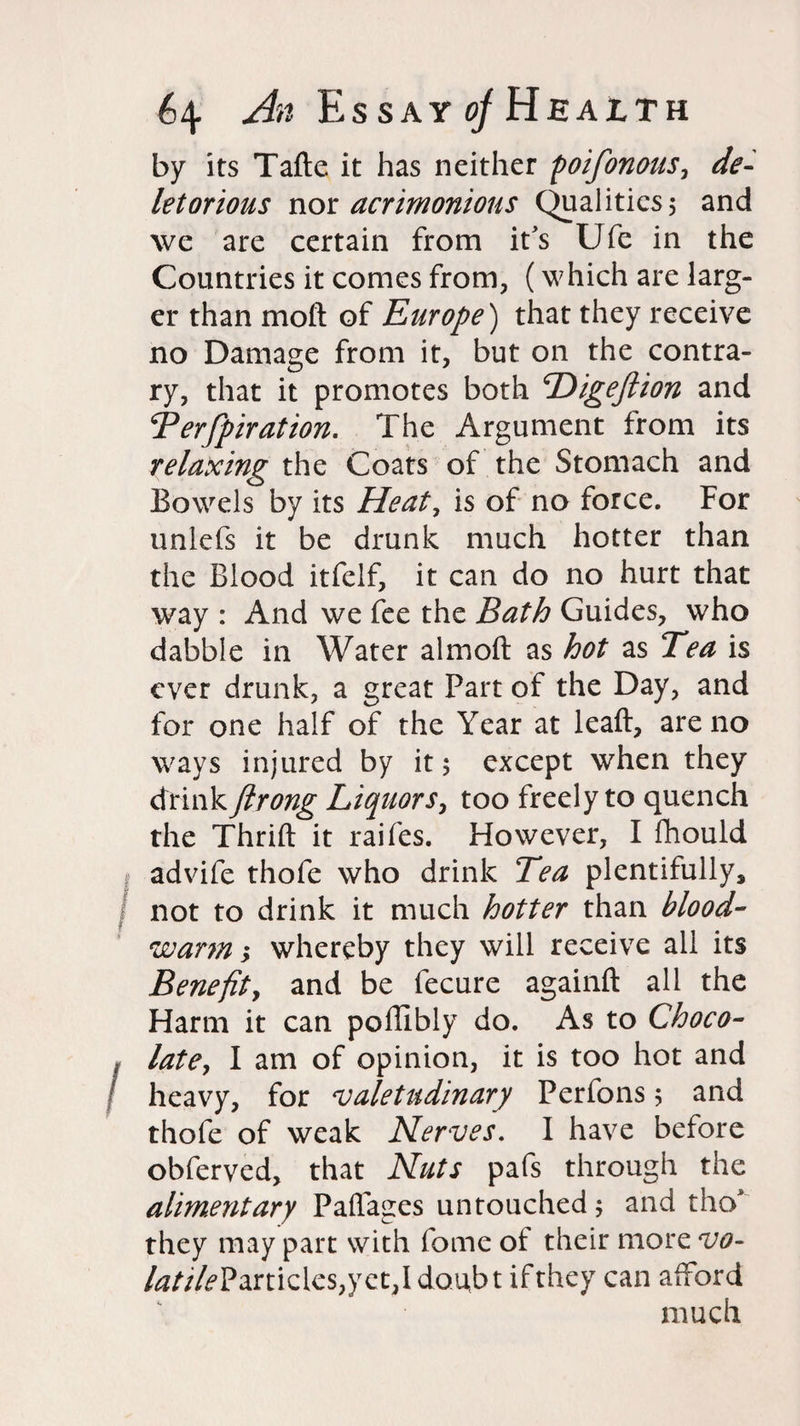by its Tafte. it has neither poifonous, de- letorious not acrimonious Qualities, and we are certain from it's Ufe in the Countries it comes from, (which are larg¬ er than moft of Europe) that they receive no Damage from it, but on the contra¬ ry, that it promotes both Higeftion and Berfpiration. The Argument from its relaxing the Coats of the Stomach and Bowels by its Heat, is of no force. For unlefs it be drunk much hotter than the Blood itfelf, it can do no hurt that way : And we fee the Bath Guides, who dabble in Water almoft as hot as Tea is ever drunk, a great Part of the Day, and for one half of the Year at leaft, are no ways injured by it; except when they drink ftrong Liquors, too freely to quench the Thrift it raifes. However, I ftiould advife thofe who drink Tea plentifully, not to drink it much hotter than blood- warm ; whereby they will receive ali its Benefit, and be fecure againft ali the Harm it can poftibly do. As to Choco¬ late, I am of opinion, it is too hot and heavy, for valetudinary Perfons; and thofe of weak Nerves. I have before obferved, that Nuts pafs through the alimentary Paflages untouched; and tho* they may part with fome of their more vo- 4?///^Particles,yet,Idoabt if they can afford much