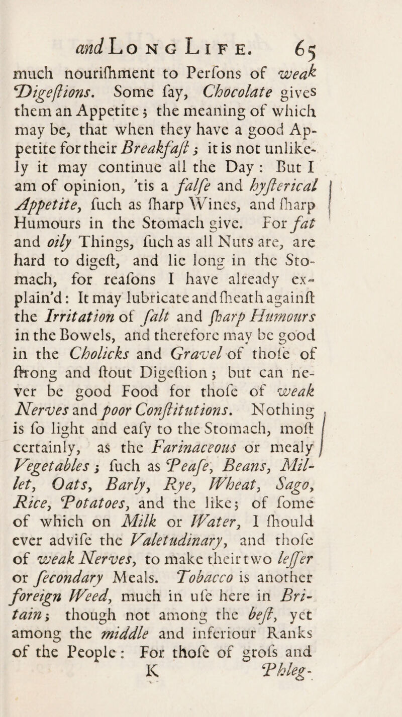 much nourifhment to Perfons of weak cDige(lions. Some fay, Chocolate gives them an Appetite 5 the meaning of which may be, that when they have a good Ap¬ petite for their Breakfajl s it is not unlike¬ ly it may continue all the Day : But I am of opinion, tis a falfe and hyfterical Appetite, fitch as {harp Wines, and (harp Humours in the Stomach give. For fat and oily Things, fuch as all Nuts are, are hard to digeft, and lie lonsr in the Sto- mach, for reafons I have already ex¬ plain'd: It may lubricate and fheath againft the Irritation of fait and fkarp Humours in the Bowels, and therefore may be good in the Cholicks and Gravel of thole of ftrong and Bout Digeftion 5 but can ne¬ ver be good Food for thofe of weak Nerves and poor Conftitutions. Nothing is fo light and eafy to the Stomach, moft certainly, as the Farinaceous or mealy Vegetables; fuch as Feafe, Beans, Mil¬ let, Oatsy Barlyy Rye? Wheaty Sago? Rice, FotatoeSy and the like5 of fome of which on Milk or Water, 1 fhould ever advife the Valetudinary, and thofe of weak Nerves, to make their two lejfer or fecondary Meals. Tobacco is another foreign Weedy much in ufc here in Bri¬ tain y though not among the befty yet among the middle and inferiour Ranks of the People: For thofe of grols and K Fkleg-