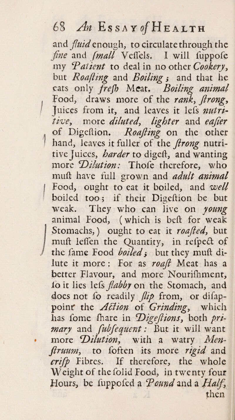 and. fluid enough, to circulate through the fine and [mail Vcftels. I will fuppofe my Patient to deal in no other Cookery, but Roafting and Boiling; and that he cats only frefh Meat. Boiling animal I Food, draws more of the rank, ftrongy juices from it, and leaves it lefs nutri- tive, more diluted, lighter and eafier , of Digeftion. Roafting on the other ! hand, leaves it fuller of the ftrong nutri¬ tive juices, harder todigeft, and wanting more 'Dilution: Thofe therefore, who muft have full grown and adult animal I Food, ought to eat it boiled, and well boiled too; if their Digeftion be but weak. They who can live on young animal Food, (which is beft for weak I Stomachs,) ought to eat it roafted, but I muft leffen the Quantity, in refped of the fame Food boiled $ but they muft di¬ lute it more : For as roaft Meat has a better Flavour, and more Nourifhment, lo it lies lefs flabby on the Stomach, and does not fo readily flip from, or difap- poinr the Action of Grinding, which has fome fhare in Digefiions, both pri¬ mary and fubfequent: But it will want • more Dilution, with a watry Men- ftruumy to foften its more rigid and crifip Fibres. If therefore, the whole Weight of thefolid Food, in twenty four Hours, be fuppofed a Pound and a Haft