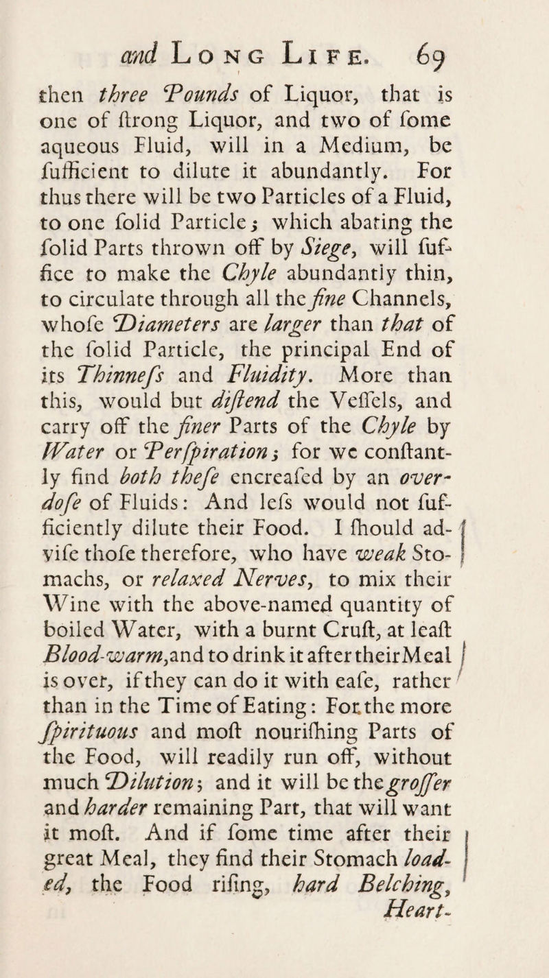 then three ‘Pounds of Liquor, that is one of ftrong Liquor, and two of fome aqueous fluid, will in a Medium, be fufficient to dilute it abundantly. For thus there will be two Particles of a Fluid, to one folid Particle; which abating the folid Parts thrown off by Siege, will fuf- fice to make the Chyle abundantly thin, to circulate through all the fine Channels, whofe Diameters are larger than that of the folid Particle, the principal End of its Thinnefis and Fluidity. More than this, would but difiend the VefTels, and carry off the finer Parts of the Chyle by IVater or Perfpiration; for we conftant- ly find both thefe encreafed by an over¬ do fe of Fluids: And lefs would not fuf- ficiently dilute their Food. I fhould ad- ! vife thofe therefore, who have weak Sto- | machs, or relaxed Nerves, to mix their Wine with the above-named quantity of boiled Water, with a burnt Cruft, at leaft Blood-warm,and to drink it after theirMeal ) is over, if they can do it with eafe, rather than in the Time of Eating: Forthe more fpirituous and moft nourifhing Parts of the Food, will readily run off, without much 'Dilution; and it will be thegrojfier and harder remaining Part, that will want it moft. And if fome time after their great Meal, they find their Stomach load¬ ed, the Food rifing, hard Belching, Heart-