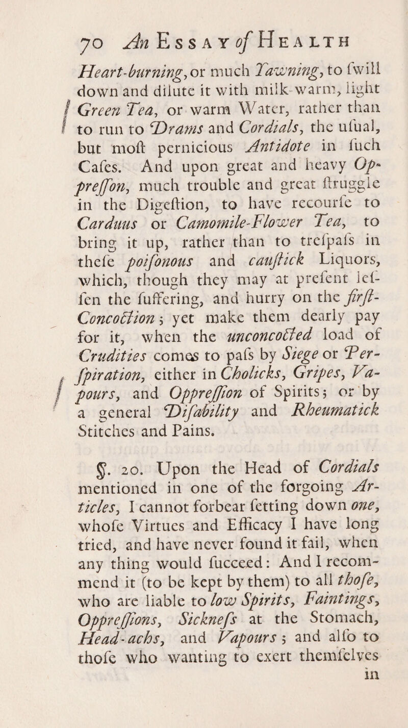 Heart-bur fling, ok much 7 awning, to (will down and dilute it with milk warm, light Green Tea, or warm Water, rather than to run to PDrams and Cordials, the ufual, but moft pernicious Antidote in luch Cafes. And upon great and heavy Op* preffon, much trouble and great druggie in the Digeffion, to have recourle to Carduus or Camomile-Flower Tea, to bring it up, rather than to trefpafs in thefe poifonous and cauftick Liquors, which, though they may at prelent lel- fen the buffering, and hurry on the firft- Concoction, yet make them dearly pay for it, when the unconcoPted load of Crudities comas to pafs by Siege ok Ter- fpiration, either in Chohcks, Gripes, Fa- pours, and OppreJJion of Spirits 5 or by a general PD tfability and Rheumatick Stitches and Pains. §. 20. Upon the Head of Cordials mentioned in one of the forgoing Ar¬ ticles, I cannot forbear fetting down one, whofe Virtues and Efficacy I have long tried, and have never found it fail, when any thing would fucceed: And 1 recom¬ mend it (to be kept by them) to all thofe, who are liable to low Spirits, Paintings^ Opprejjions, Sicknefs at the Stomach, Head-achs, and Vapours ; and alfo to thole who wanting to exert themfelves