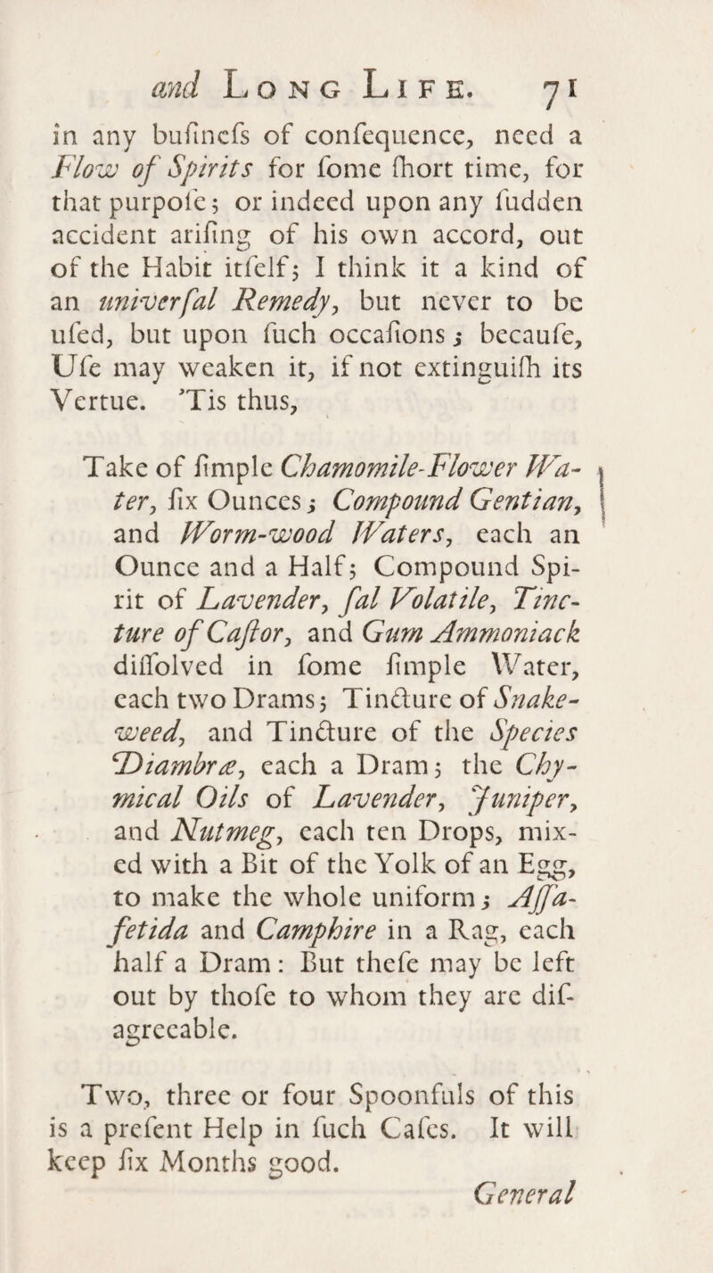 in any bufmcfs of confequence, need a Flow of Spirits for fome fhort time, for that purpole; or indeed upon any fudden accident arifing of his own accord, out of the Habit itfelf, I think it a kind of an univerfal Remedy, but never to be ufed, but upon fuch occafions j becaufe, Ufe may weaken it, if not extinguish its Vertue. Tis thus, * i Take of Simple Chamomile-Flower Wa¬ ter, fix Ounces j Compound Gentian, and Worm-wood Waters, each an Ounce and a Half 5 Compound Spi¬ rit of Lavender, fal Volatile, Tinc¬ ture of Caftor, and Gum Ammoniack diifolved in fome Simple Water, each two Drams 5 Tinfture of Snake¬ weed, and Tinfture of the Species Diambne, each a Dram 5 the Chy- mical Oils of Lavender, Juniper, and Nutmeg, each ten Drops, mix¬ ed with a Bit of the Yolk of an Egg, to make the whole uniform j Nffa- fetida and Camphire in a Rag, each half a Dram : But thefe may be left out by thofe to whom they are dif agreeable. Two, three or four Spoonfuls of this is a prefent Help in Such Cafes. It will keep fix Months good. General
