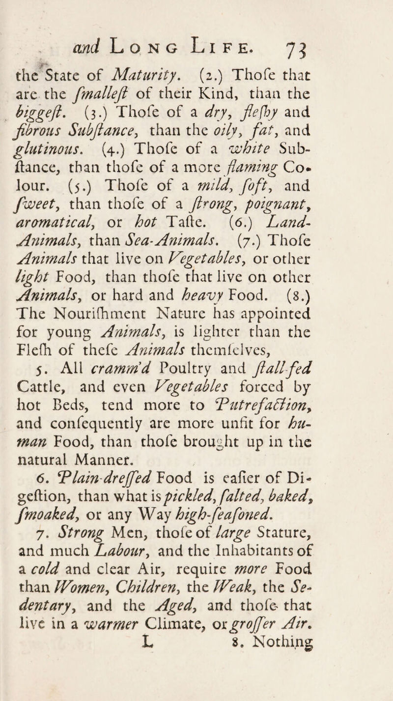the State of Maturity. (2.) Thofe that are the fmallefi of their Kind, than the biggeji. (3.) Thofe of a dry, flefhy and fibrous Subfiance, than the oily, and glutinous. (4.) Thofe of a white Sub- ftance, than thofe of a more flaming Co* Jour. (5.) Thofe of a mild, foft, and fweet, than thofe of a firong, poignant, aromatical, or ^ Tafte. (6.) Land-- Animals, than Sea-Animals. (7.) Thofe Animals that live on Vegetables, or other light Food, than thofe that live on other Animals, or hard and heavy Food. (8.) The Nourifhment Nature has appointed for young Animals, is lighter than the Fiefh of thefe Animals thcmfclves, 5. All crammd Poultry and fi all fed Cattle, and even Vegetables forced by hot Beds, tend more to ‘Putrefaction, and confequently are more unfit for hu¬ man Food, than thofe brought up in the natural Manner. 6. ‘Plain drejfeditoo& is eafier of Di- geftion, than what is pickled, [alt ed, baked9 fmoaked, or any Way high-feafoned. 7. Strong Men, thole of large Stature, and much Labour, and the Inhabitants of a cold and clear Air, require more Food than Women, Children, the Weak, the Se¬ dentary, and the Aged, and thofe- that live in a warmer Climate, orgrojfer Air. L 8. Nothing
