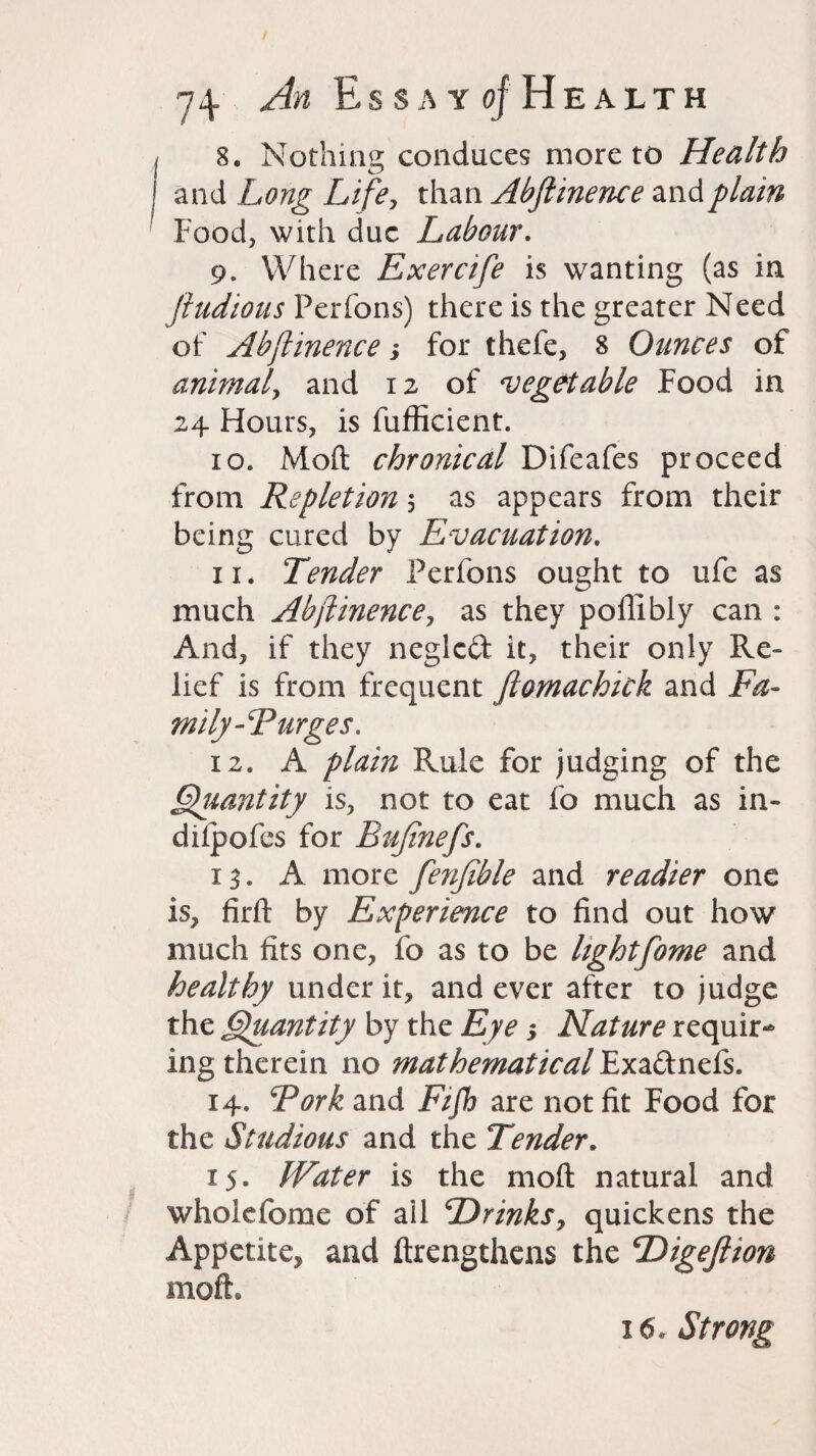 I 8. Nothing conduces more to Health I and Long Life, than Abflinence and plain Food, with due Labour. 9. Where Exercife is wanting (as in jiudious Perfons) there is the greater Need of Abflinence; for thefe, 8 Ounces of animal, and 12 of 'vegetable Food in 24 Flours, is fufficient. 10. Moft chronical Difeafes proceed from Repletion, as appears from their being cured by Evacuation. 11. Tender Perfons ought to ufc as much Abflinence, as they poffibly can : And, if they neglcft it, their only Re¬ lief is from frequent ftomachick and Fa- mily-Rurges. 12. A plain Rule for judging of the Quantity is, not to eat fo much as in- difpofes for Bujinefs. 13. A more fenfible and readier one is, firft by Experience to find out how much fits one, fo as to be lightfome and healthy under it, and ever after to judge the Quantity by the Eye •, Nature requir¬ ing therein no mathematical Exa&nefs. 14. Fork and Fifh are not fit Food for the Studious and the Tender. 15. Water is the moil natural and whole feme of ail ‘Drinks, quickens the Appetite, and ftrengthens the Digeflton moft. 16. Strong