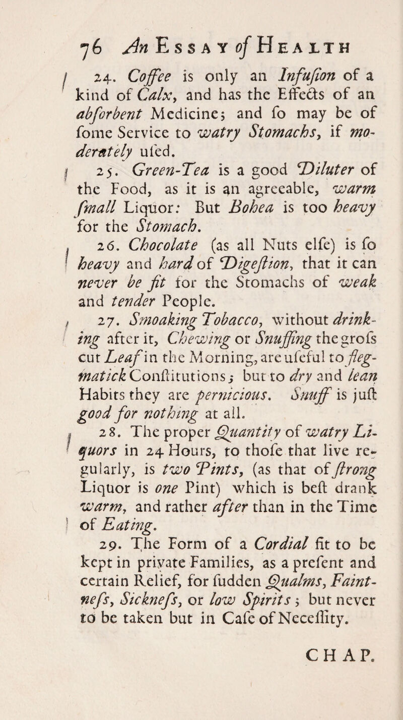 I 24. Coffee is only ail Infufion of a kind of Calx, and has the Effects of an abforbent Medicine, and fo may be of fome Service to watry Stomachs, if mo- derat ely tiled. I 25. Green-Tea is a good Diluter of the Food, as it is an agreeable, warm fmall Liquor: But Bohea is too heavy for the Stomach. . 26. Chocolate (as all Nuts elfe) is fo heavy and hard of Digeftion, that it can never be jit tor the Stomachs of weak and tender People. f 27. Smoaking Tobacco, without drink¬ ing after it. Chewing or Snuffing the grofs cut Leaf in the Morning, are ufeful tofleg- matickCoriUdtwuons$ but to dry and lean Habits they are pernicious. Snuff is juft good for nothing at all. I 28. The proper Quantity of watry Li¬ quors in 24 Hours, to thofe that live re¬ gularly, is two Tints, (as that offtrong Liquor is one Pint) which is belt drank warm, and rather after than in the Time of Eating. 29. The Form of a Cordial fit to be kept in private Families, as a prefent and certain Relief, for fudden Qualms, Faint- nefs, Sicknefs, or low Spirits $ but never to be taken but in Cafe of Neceflity. CHAP.