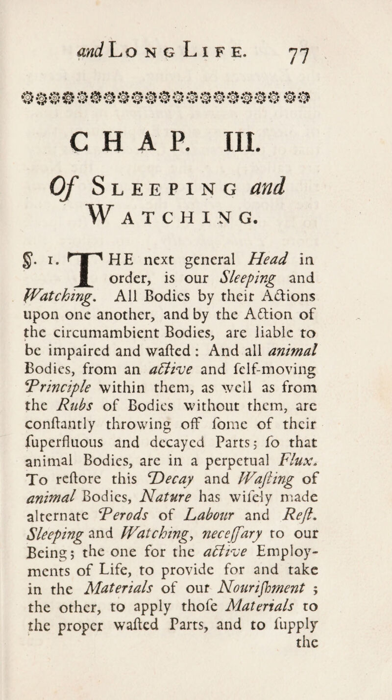 and Lo n g L i f e. » \ ' M 77 oocoooooooooooooooooo CHAP. III. Of Sleeping and Watching. i. HPHE next general Head in g order, is our Sleeping and Watching. All Bodies by their Aftions upon one another, and by the Adion of the circumambient Bodies, are liable to be impaired and wafted : And all animal Bodies, from an affive and felf-moving Principle within them, as well as from the Rubs of Bodies without them, are conftantly throwing off forne of their fuperfluous and decayed Parts 3 fo that animal Bodies, are in a perpetual Flux. To reftore this Decay and Wafting of animal Bodies, Nature has wifely made alternate Perods of Labour and Reft. Sleeping and Watching, neceftfary to our Being 5 the one for the active Employ¬ ments of Life, to provide for and take in the Materials of our Nourishment 5 the other, to apply thofe Materials to the proper wafted Parts, and to fupply the