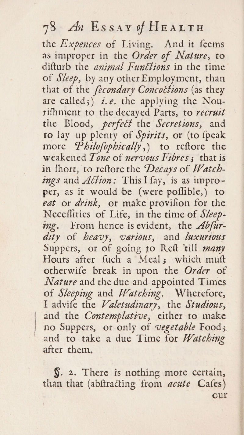 the Expences of Living. And it Teems as improper in the Order of Nature, to difturb the animal Functions in the time of Sleep, by any other Employment, than that of the fecondary Concoblions (as they are called 5) /. e. the applying the Nou- riftiment to the decayed Parts, to recruit the Blood, perfect the Secretions, and to lay up plenty of Spirits, or (to fpeak more Fhilofophically,) to reftore the weakened Tone of nervous Fibres $ that is in fhort, to reftore the Decays of Watch¬ ings and Adlton: This I fay, is as impro¬ per, as it would be (were poffible,) to eat or drink, or make provifion for the Ncceffities of Life, in the time of Sleep¬ ing. From hence is evident, the Abfur- dity of heavy, various, and luxurious Suppers, or of going to Reft till many Hours after fuch a Meal 5 which muft otherwife break in upon the Order of Nature and the due and appointed Times of Sleeping and Watching. Wherefore, I advife the Valetudinary, the Studiousy and the Contemplative, either to make no Suppers, or only of vegetable Food > and to take a due Time for Watching after them. §. 2. There is nothing more certain, than that (abftracting from acute Cafes) our