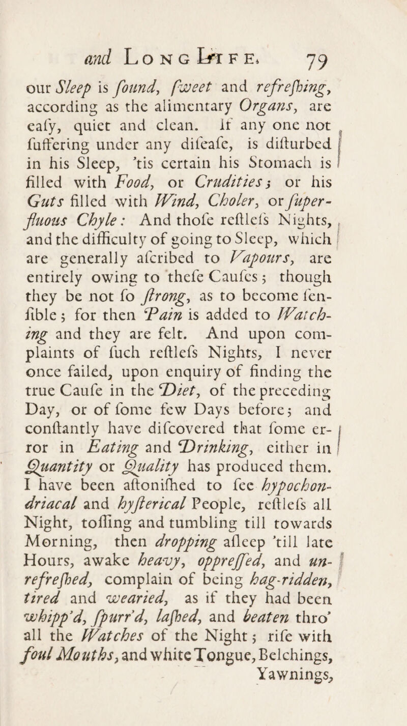 our Sleep is found, fweet and refreshing, according as the alimentary Organs, are eafy, quiet and clean. If any one not fullering under any difeafc, is difturbed in his Sleep, ’tis certain his Stomach is filled with Food, or Crudities $ or his Guts filled with Wind, Choler, or fuper- fluous Chyle: And thole reftlefs Nights, and the difficulty of going to Sleep, which are generally afcribed to Vapours, are entirely owing to thefe Caufes; though they be not fo ftrong, as to become len- fible 5 for then Fain is added to Watch¬ ing and they are felt. And upon com¬ plaints of fuch reftlefs Nights, I never once failed, upon enquiry of finding the true Caufe in the Diet, of the preceding Day, or of fome few Days before 5 and conftantly have difcovered that fome er- 1 ror in Eating and ‘Drinking, either in ! Quantity or Quality has produced them. I have been aftoniffied to fee hypochon¬ driacal and hyfterical People, reftlefs all Night, tolling and tumbling till towards Morning, then dropping aileep 'till late Hours, awake heavy, oppreffed, and un- refrefhed, complain of being hag-ridden, tired and wearied, as if they had been whipp'd, /purr'd, lafhed, and beaten thro’ all the Watches of the Night 5 rife with foul Mouths, and white Tongue, Belchings, Yawnings,