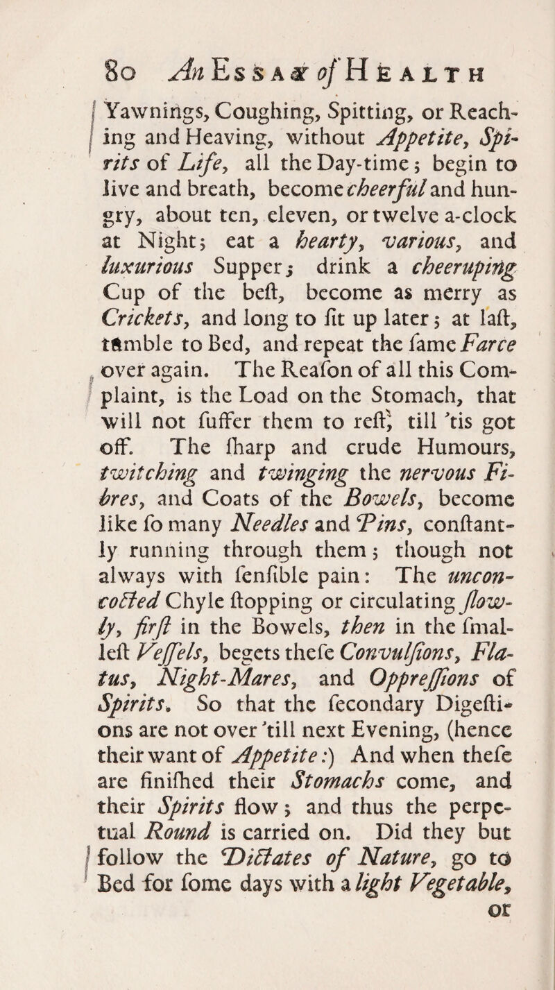 Yawnings, Coughing, Spitting, or Reach¬ ing and Heaving, without Appetite, Spi¬ rits of Life, all the Day-time; begin to live and breath, become cheerful and hun¬ gry, about ten, eleven, or twelve a-clock at Night j eat a hearty, various, and luxurious Supper; drink a cheeruping Cup of the beft, become as merry as Crickets, and long to fit up later $ at laid, tumble to Bed, and repeat the fame Farce over again. The Reafon of all this Com¬ plaint, is the Load on the Stomach, that will not fuffer them to rdf, till Yis got off. The fharp and crude Humours, twitching and twinging the nervous Fi¬ bres, and Coats of the Bowels, become like fo many Needles and Bins, conftant- ly running through them 5 though not always with fenfible pain: The uncon- coEted Chyle flopping or circulating flow- ly, fir ft in the Bowels, then in the final- left Vejfels, begets thefe Convulfions, Fla¬ tus, Night-Mares, and Oppreffions of Spirits. So that the fecondary Digefti* ons are not over 'till next Evening, (hence their want of Appetite:) And when thefe are finifhed their Stomachs come, and their Spirits flow and thus the perpe¬ tual Round is carried on. Did they but follow the ‘DiElates of Nature, go to Bed for fome days with a light Vegetabley or
