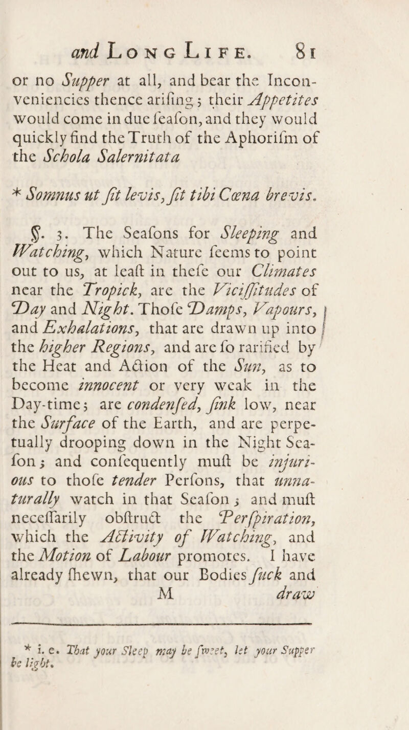 or no Supper at all, and bear the Incon- veniencies thence arifiing; their Appetites would come in due fieafon, and they would quickly find the Truth of the Aphorifm of the Schola Salernitata * Somnus ut Jit levis,Jit tibi Coena brevis. 3. The Seafons for Sleeping and Watching, which Nature fee ms to point out to us, at leaft in thefe our Climates near the Tropic k, are the Vici/Jitudes of Day and Night. Thofe Damps, Vapours, 1 and Exhalations, that are drawn up into f the higher Regions, and are fo ratified by the Heat and Adion of the Sun, as to become innocent or very weak in the Day-time 5 arz condenfed, Jink low, near the Surface of the Earth, and are perpe¬ tually drooping down in the Night Sea- fon; and consequently muft be injuri¬ ous to thofe tender Pcrfons, that unna¬ turally watch in that Seafon > and muft neceffarily obftrud the Rerfpiration, which the Activity of Watching, and thz Motion of Labour promotes. I have already (hewn, that our Bodies fuck and A1 draw * i. e. Tbat your Sleep may be fweet, let your Supper be livht* tj