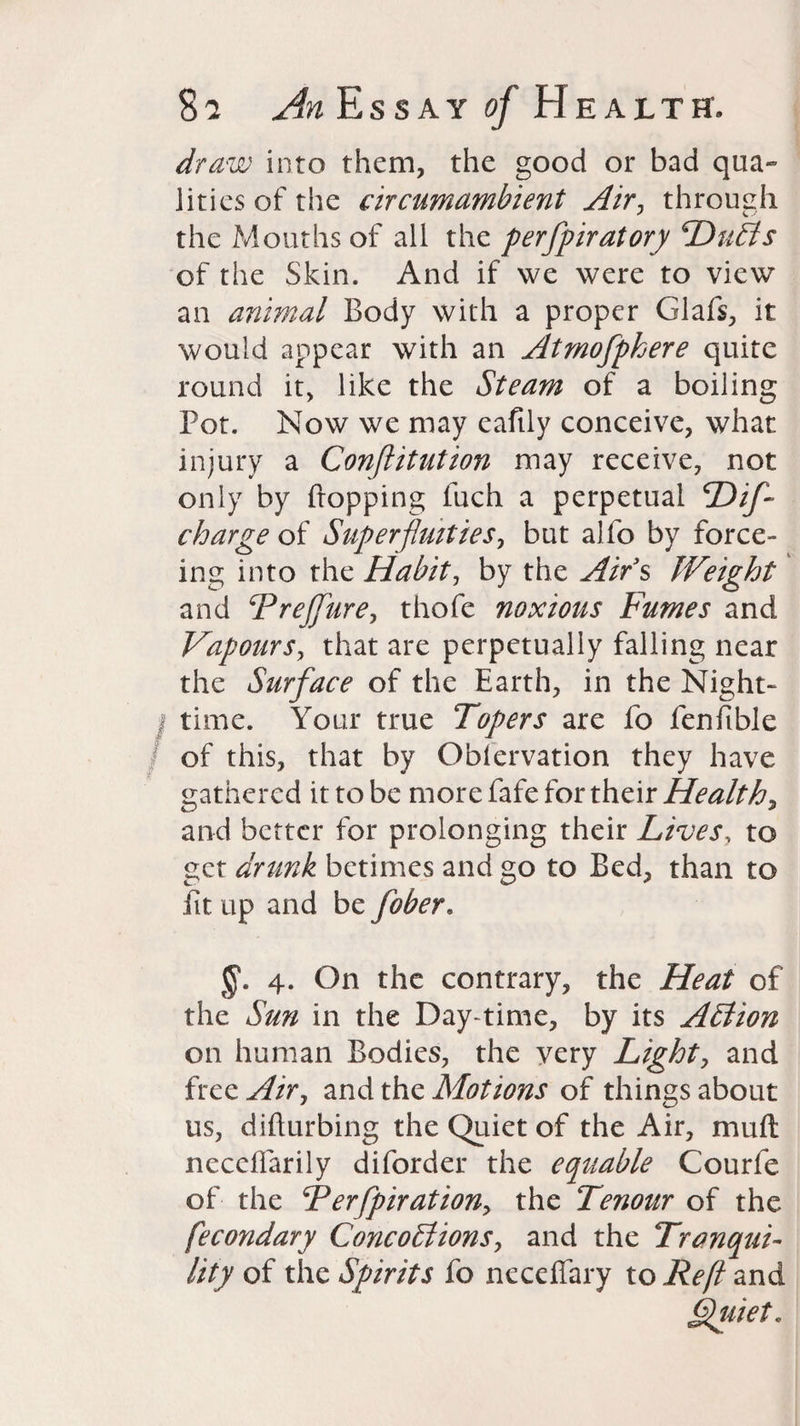 draw into them, the good or bad qua¬ lities of the circumambient Air, through the Mouths of all the perfpiratory 'Duffs of the Skin. And if we were to view an animal Body with a proper Glafs, it would appear with an Atmofpkere quite round it, like the Steam of a boiling Pot. Now we may eaftly conceive, what injury a Conftitution may receive, not only by Popping luch a perpetual Dif- charge of Superfluities, but alfo by force- ing into the Habit, by the Airs Weight and Frejfure, thofe noxious Fumes and Vapours, that are perpetually falling near the Surface of the Earth, in the Night-* time. Your true Topers are fo fenfible of this, that by Obfervation they have gathered it to be more fafe for their Healthy and better for prolonging their Lives, to get drunk betimes and go to Bed, than to lit up and be fober. 4. On the contrary, the Heat of the Sun in the Day-time, by its Affion on human Bodies, the very Lighty and free Air, and the Motions of things about us, difturbing the Quiet of the Air, mull neceffarily diforder the equable Courfe of the Terfpirationy the Tenour of the fecondary Concoffionsy and the Tranqui¬ lity of the Spirits fo neceffary to Reft and Quiet.