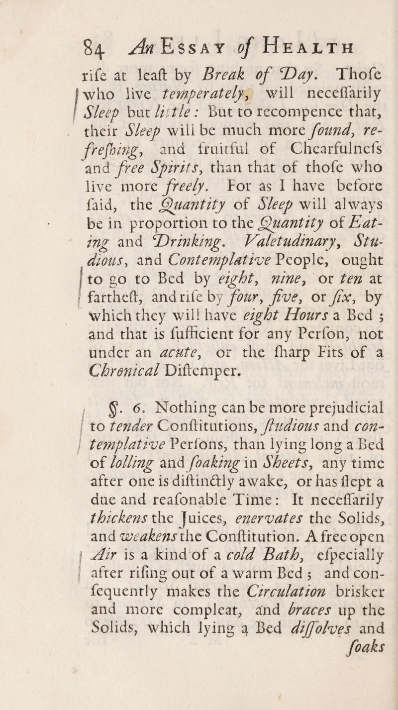 rife at leaft by Break of 'Day. Thofe | who live temperately, will neceffarily Sleep bat little: But to recompence that, their Sleep will be much more found, re¬ freshing, ana fruitful of Chcarfulncfs and free Spirits, than that of thofe who live more freely. For as I have before faid, the Qiiantity of Sleep will always be in proportion to the Quantity of Eat¬ ing and Drinking. Valetudinary, Stu¬ dious, and Contemplative People, ought {to go to Bed by eight, nine, or ten at f fartheft, and rife by four, five, ox fix, by which they will have eight Hours a Bed 5 and that is fufficient for any Pcrfon, not under an acute, or the fharp Fits of a Chronical Diftemper. I 6. Frothing can be more prejudicial to tender Conftitutions, ftudious and con- / templative Pcrfons, than lying long a Bed of lolling and foaking in Sheets, any time after one is diftinftly awake, or has Bept a due and reafonable Time: It neceflarily thickens the Juices, enervates the Solids, and weakens the Conftitution. A free open | Air is a kind of a cold Bath, efpecially I after riling out of a warm Bed 5 and con- fcquently makes the Circulation brisker and more compleat, and braces up the Solids, which lying a Bed dijfolves and foaks