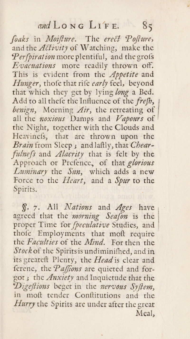 /oaks in Moifture. The ereSl \Tofiure, and the Activity of Watching, make the Berfpiration more plentiful, and thegrofs Evacuations more readily thrown off. This is evident from the Appetite and Hunger, thofe that rife early feel, beyond that which they get by lying long a Bed. Add to all thefe the Influence of the frefh, benign, Morning Air, the retreating of all the noxious Damps and Vapours of the Night, together with the Clouds and Heavinefs, that are thrown upon the Brain from Sleep ; andlaftly, that Chear- fulnefs and Alacrity that is felt by the Approach or Prefence, of that glorious Luminary the Sun, which adds a new Force to the Heart, and a Spur to the Spirits. 7. All Nations and Ages have agreed that the morning Seafon is the proper Time for fpeculative Studies, and thofe Employments that moft require the Faculties of the Mind. For then the Stock of the Spirits is undiminifhed, and in itsgreateft Plenty, the Head is clear and ferene, the Bajjions are quieted and for¬ got j the Anxiety and Inquietude that the Higefiions beget in the nervous Syftem> in moft tender Conftitutions and the Hurry the Spirits are under after the great Meal,
